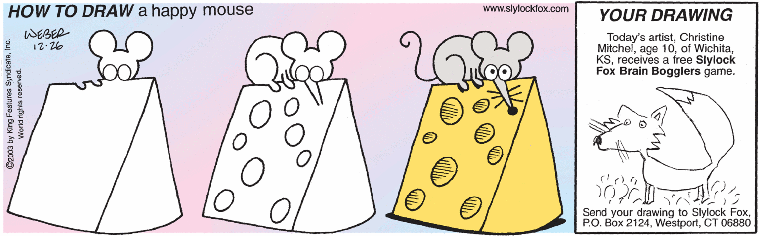 Gesture OCR: HOW TO DRAW a happy mouse www.slylockfox.com YOUR DRAWING WEBER 12.26 Today's artistChristine Mitchelreceives a free Slylock Fox Brain Bogglers game. Send your drawing to Slylock FoxCT 06880 ©2003 by King Featuros SyndicateI World rights reserved. HOW TO DRAW a happy mouse www.slylockfox.com YOUR DRAWING WEBER 12.26 Today's artistChristine Mitchelage 10of Wichitareceives a free Slylock Fox Brain Bogglers game. Send your drawing to Slylock FoxP.O. Box 2124CT 06880 ©2003 by King Featuros SyndicateI World rights reserved.