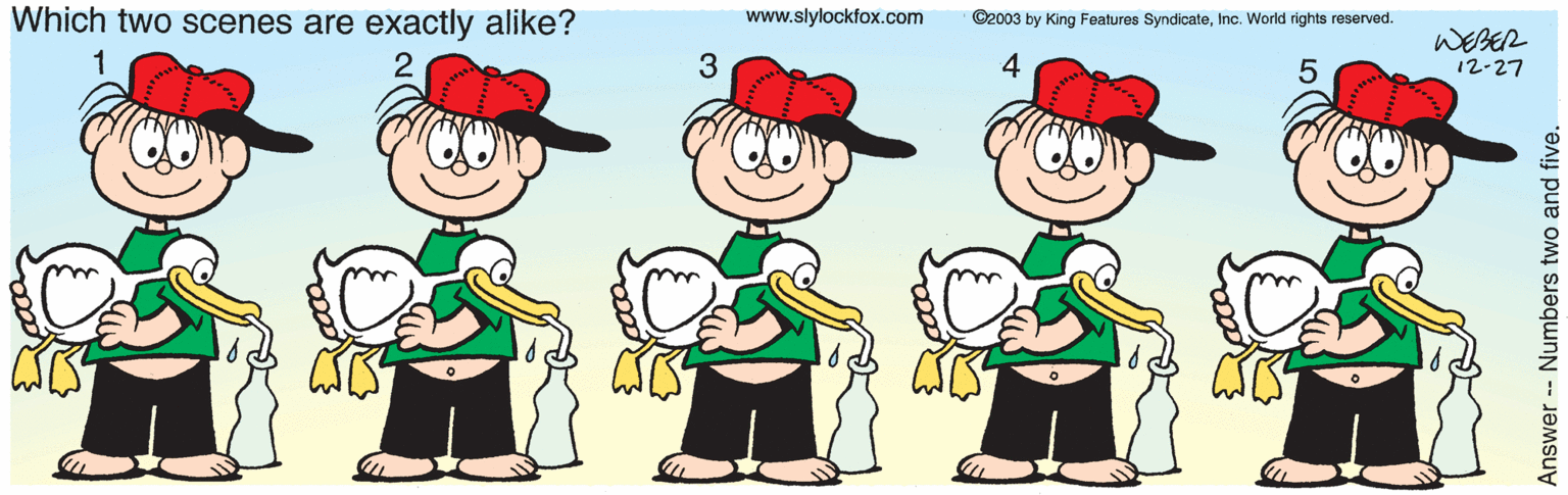 World OCR: Which two scenes are exactly alike? www.slylockfox.com ©2003 by King Features SyndicateInc. World rights reserved. WEBER 12-27 4 5 Answer- Numbers two and five. Which two scenes are exactly alike? www.slylockfox.com ©2003 by King Features SyndicateInc. World rights reserved. WEBER 12-27 4 5 Answer- Numbers two and five.