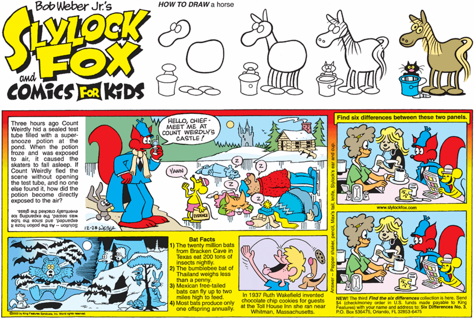 Pack animal OCR: Bob Weber Jr's HOW TO DRAW a horse FOX COMICS FOR KDS Find six differences between these two panels. HELLOCHIEE- ??ET ?? ?? COUNT WEIRDLY'S CASTLE! Three hours ago Count Weirdly hid a sealed test tube filled with a super- snooze potion at the pond. When the potion froze and was exposed to airit caused the skaters to fall asleepIf Count Weirdly fled the scene without opening the test tubeand no one else found ithow did the potion become directly exposed to the air? wwww YAWN www.slylockfox.com e glass. was sealedthe expanding ice eventually cracked the gl expandedand since the tube S Solution - As the potion froze B?t Facts 1) The twenty million bats from Bracken Cave in Texas eat 200 tons of insects nightly. 2) The bumblebee bat of Thailand weighs less than a penny. 3) Mexican free-tailed bats can fly up to two miles high to teed. 4) Most bats produce only one offspring annually. In 1937 Ruth Wakefield invented chocolate chip cookies for guests at the Toll House Inn she ran near WhitmanMassachusetts. NEW! The third Find the six differences collection is here. Send $4 (check/money order in U.S. funds made payable to King Features) with your name and address to: Six Differences No. 3FL 32853-6475 ro03 by King Festures Snsicerehg Word rgnts reeved Bob Weber Jr's HOW TO DRAW a horse FOX COMICS FOR KDS Find six differences between these two panels. HELLOCHIEE- ??ET ?? ?? COUNT WEIRDLY'S CASTLE! Three hours ago Count Weirdly hid a sealed test tube filled with a super- snooze potion at the pond. When the potion froze and was exposed to airit caused the skaters to fall asleepIf Count Weirdly fled the scene without opening the test tubeand no one else found ithow did the potion become directly exposed to the air? wwww YAWN www.slylockfox.com e glass. was sealedthe expanding ice eventually cracked the gl expandedand since the tube S Solution - As the potion froze B?t Facts 1) The twenty million bats from Bracken Cave in Texas eat 200 tons of insects nightly. 2) The bumblebee bat of Thailand weighs less than a penny. 3) Mexican free-tailed bats can fly up to two miles high to teed. 4) Most bats produce only one offspring annually. In 1937 Ruth Wakefield invented chocolate chip cookies for guests at the Toll House Inn she ran near WhitmanMassachusetts. NEW! The third Find the six differences collection is here. Send $4 (check/money order in U.S. funds made payable to King Features) with your name and address to: Six Differences No. 3P.O. Box 536475FL 32853-6475 ro03 by King Festures Snsicerehg Word rgnts reeved