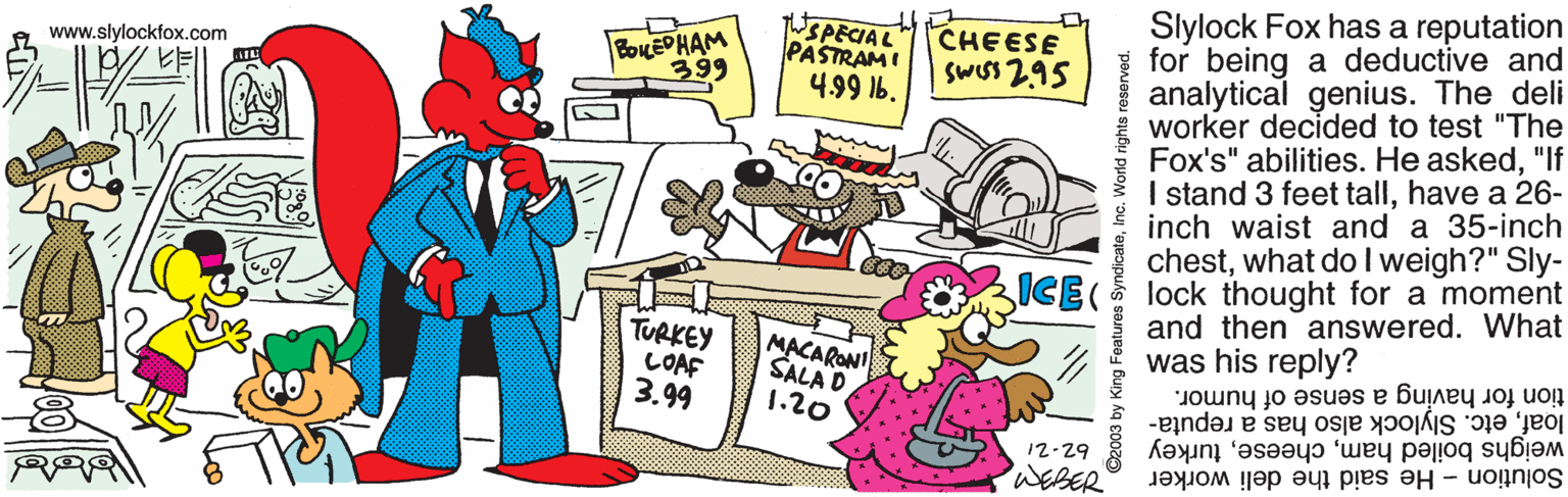 Humour OCR: Slylock Fox has a reputation for being a deductive and analytical genius. The deli worker decided to test "The Fox's" abilities. He asked"If I stand 3 feet tallhave a 26- inch waist and a 35-inch chestwhat do I weigh?" Sly- ICE( lock thought for a moment and then answered. What was his reply? BOLEPHAM 399 WSPECIAL PASTRAMI 4.99 16. CHEESE SwIsS 295 www.slylockfox.com TURKEY COAF 3.99 MACARONI SALA D 1.20 tion for having a sense of humor. loafetc. Slylock also has a reputa- weighs boiled hamturkey Solution - He said the deli worker 12-29 WEBER King Features SyndicateInc. World rights Slylock Fox has a reputation for being a deductive and analytical genius. The deli worker decided to test "The Fox's" abilities. He asked"If I stand 3 feet tallhave a 26- inch waist and a 35-inch chestwhat do I weigh?" Sly- ICE( lock thought for a moment and then answered. What was his reply? BOLEPHAM 399 WSPECIAL PASTRAMI 4.99 16. CHEESE SwIsS 295 www.slylockfox.com TURKEY COAF 3.99 MACARONI SALA D 1.20 tion for having a sense of humor. loafetc. Slylock also has a reputa- weighs boiled hamturkey Solution - He said the deli worker 12-29 WEBER King Features SyndicateInc. World rights