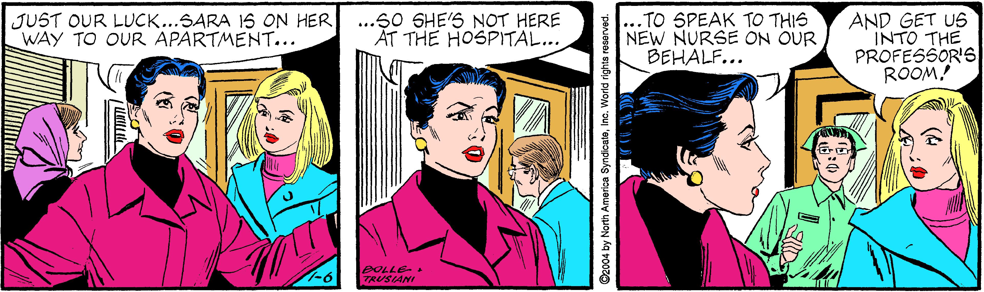 Style OCR: JUST OUR LUCK...SARA 1S ON HER WAY TO OUR APARTMENT... ...60 SHE'S NOT HERE AT THE HOSPITAL... ... TO SPEAK TO THIS NEW NURSE ON OUR BEHALF... AND GET US INTO THE PROFESSOR'S ROOM! -6 TRUSLANI ©2004 by North America SyndicateInc. World rights reserved. JUST OUR LUCK...SARA 1S ON HER WAY TO OUR APARTMENT... ...60 SHE'S NOT HERE AT THE HOSPITAL... ... TO SPEAK TO THIS NEW NURSE ON OUR BEHALF... AND GET US INTO THE PROFESSOR'S ROOM! -6 TRUSLANI ©2004 by North America SyndicateInc. World rights reserved.