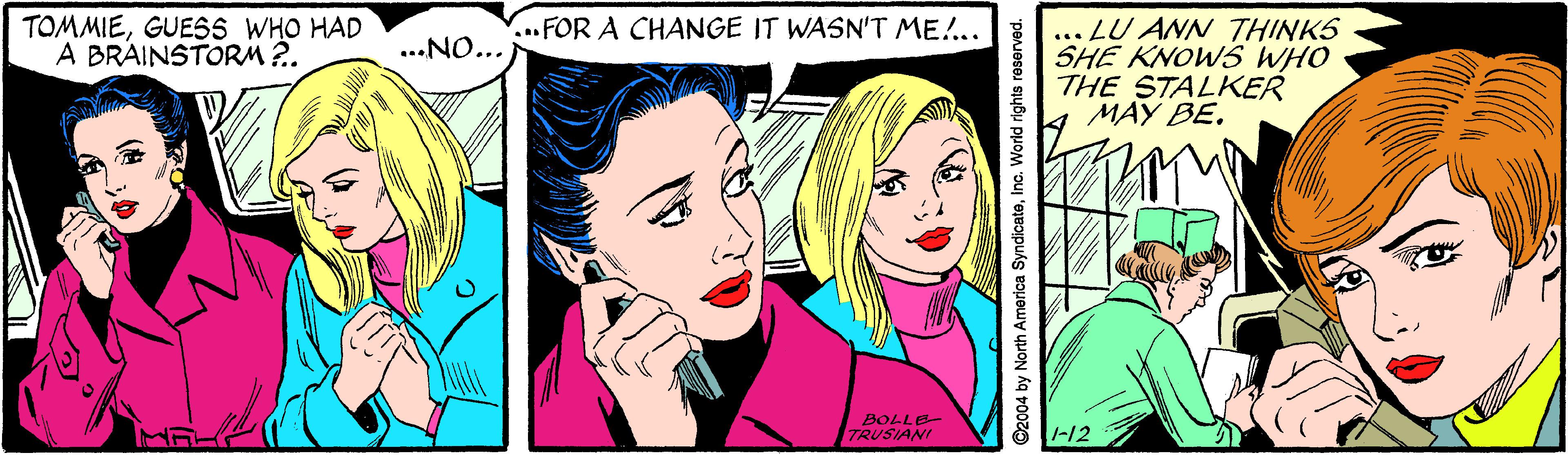 Art OCR: TOMMIEGUESS WHO HAD A BRAINSTORM?. ...FOR A CHANGE IT WASN'T ME!.. ... LU AN THINKS SHE KNOWS WHO THE STALKER MAY BE. ...NO... BOLLE TRUSIANI -12 C2004 by North America SyndicateIna. World rights reserved. TOMMIEGUESS WHO HAD A BRAINSTORM?. ...FOR A CHANGE IT WASN'T ME!.. ... LU AN THINKS SHE KNOWS WHO THE STALKER MAY BE. ...NO... BOLLE TRUSIANI -12 C2004 by North America SyndicateIna. World rights reserved.