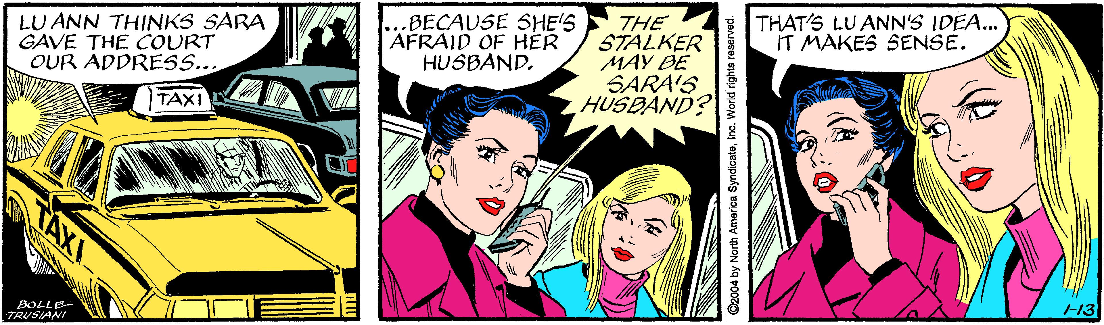Font OCR: LU ANN THINKS SARA GAVE THE COURT OUR ADDRESS... BECAUSE SHE'S AFRAID OF HÉR HUSBANDTHE STALKER MAY ÐE SARA'S HUSBAND? THAT'S LU ANN'S IDEA... IT MAKES SENSE. TAXI TAXI 13 BOLLE TRUSIANI C2004 by North America SyndicateInc. World rights reserved. LU ANN THINKS SARA GAVE THE COURT OUR ADDRESS... BECAUSE SHE'S AFRAID OF HÉR HUSBANDTHE STALKER MAY ÐE SARA'S HUSBAND? THAT'S LU ANN'S IDEA... IT MAKES SENSE. TAXI TAXI 13 BOLLE TRUSIANI C2004 by North America SyndicateInc. World rights reserved.