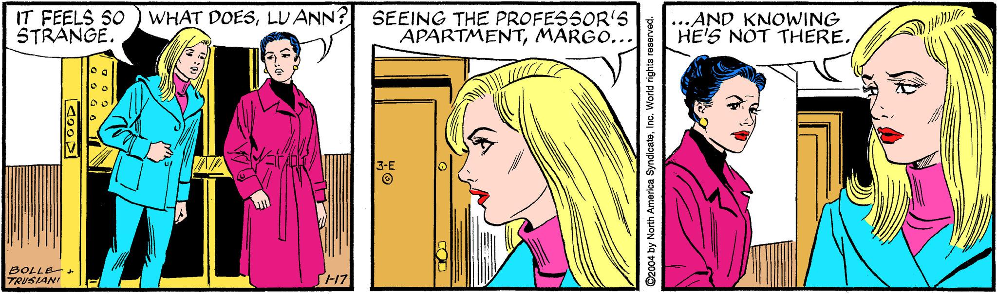 Font OCR: IT FEELS SO ) WHAT DOESLU ANN? STRANGE. SEEING THE PROFESSOR'S APARTMENTMARGO... ...AND KNOWING HE'S NOT THERE. 3-E BOLLE- TRUSIANI SH17 ©2004 by North America SyndicateIno. World rights reserved. IT FEELS SO ) WHAT DOESLU ANN? STRANGE. SEEING THE PROFESSOR'S APARTMENTMARGO... ...AND KNOWING HE'S NOT THERE. 3-E BOLLE- TRUSIANI SH17 ©2004 by North America SyndicateIno. World rights reserved.