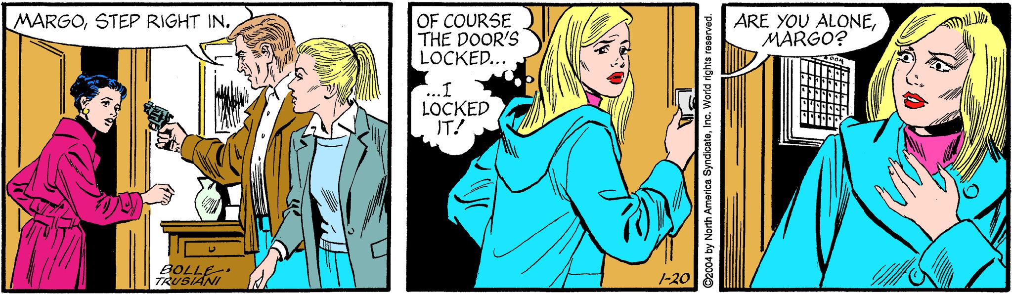 Fictional character OCR: MARGOSTEP RIGHT IN. OF COURSE THE DOOR'S LOCKED... ARE YOU ALONEMARGO? ...I LOCKED IT! BOLLE TRUSIANI 1-20 ©2004 by North America SyndicateInc. World rights roserved. MARGOSTEP RIGHT IN. OF COURSE THE DOOR'S LOCKED... ARE YOU ALONEMARGO? ...I LOCKED IT! BOLLE TRUSIANI 1-20 ©2004 by North America SyndicateInc. World rights roserved.