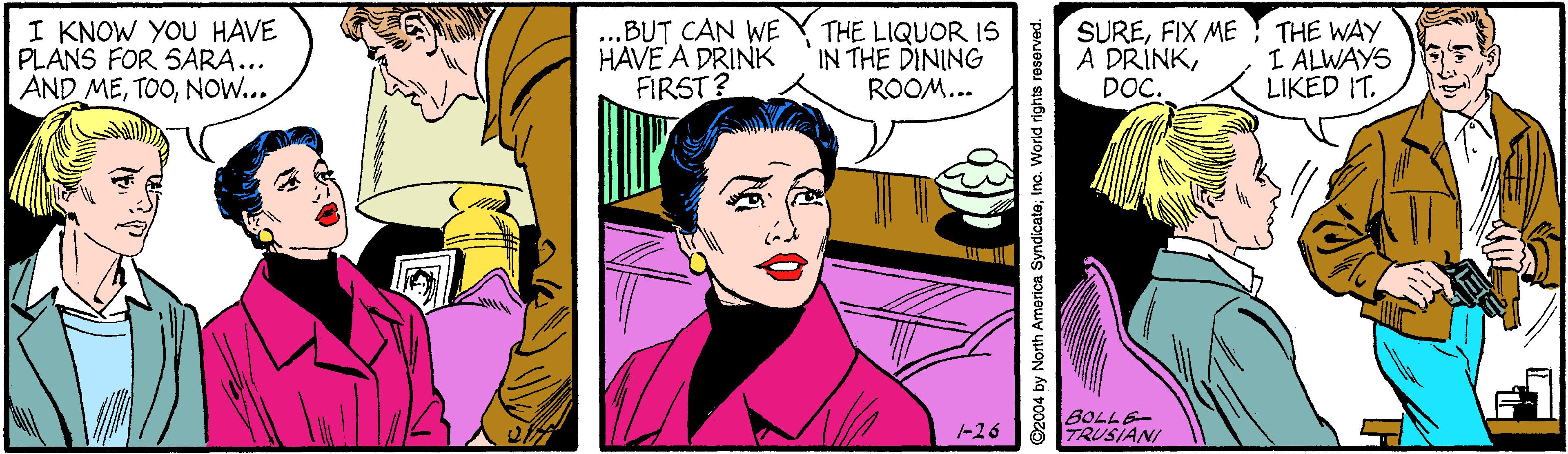 Art OCR: I KNOW YOU HAVE PLANS FOR SARA... AND MENOW... .BUT CAN WE HAVE A DRINK FIRST? THE LIQUOR IS IN THE DINING ROOM... SUREFIX ME A DRÍNKDOC. THE WAY I ALWAYS LIKED IT. BOLLE TRUSIANI -26 ©2004 by North America Syndicate; Inc. World rights reserved. I KNOW YOU HAVE PLANS FOR SARA... AND MENOW... .BUT CAN WE HAVE A DRINK FIRST? THE LIQUOR IS IN THE DINING ROOM... SUREFIX ME A DRÍNKDOC. THE WAY I ALWAYS LIKED IT. BOLLE TRUSIANI -26 ©2004 by North America Syndicate; Inc. World rights reserved.