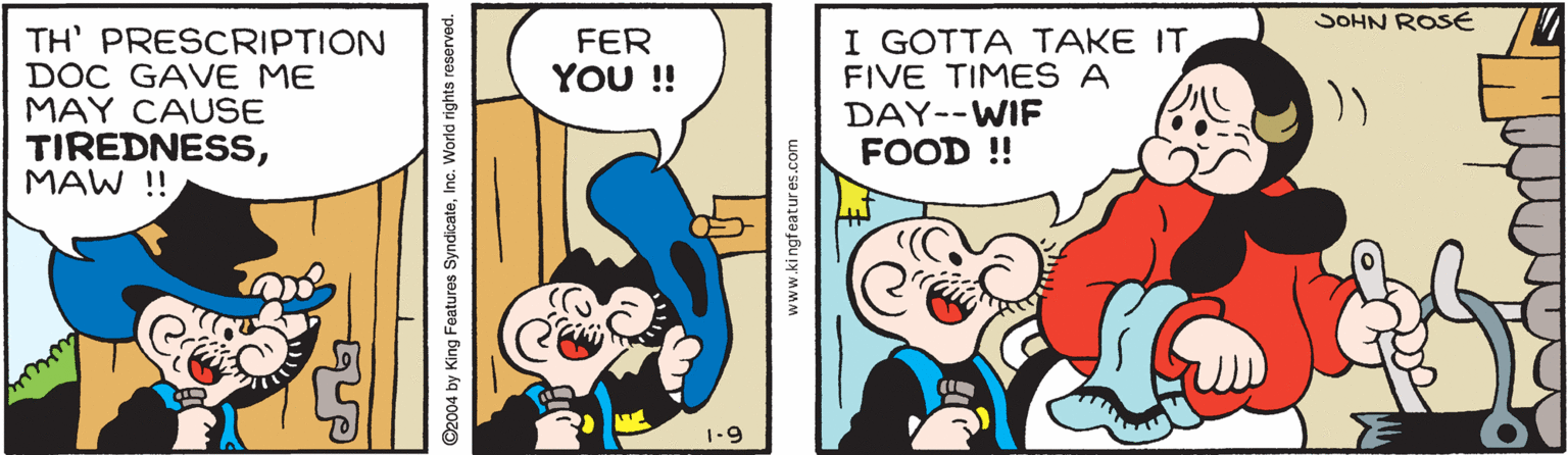 Art OCR: SOHN ROSE TH' PRESCRIPTION DOC GAVE ME MAY CAUSE TIREDNESSMAW ! I GOTTA TAKE ITFIVE TIMES A DAY--WIF FOOD ! FER YOU ! 1-9 SOHN ROSE TH' PRESCRIPTION DOC GAVE ME MAY CAUSE TIREDNESSMAW ! I GOTTA TAKE ITFIVE TIMES A DAY--WIF FOOD ! FER YOU ! 1-9