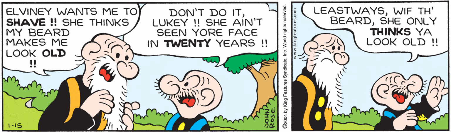 Happy OCR: ELVINEY WANTS ME TO SHAVE ! SHE THINKS MY BEARD MAKES ME LOOK OLD !! DON'T DO ITLUKEY ! SHE AIN'T SEEN YORE FACE IN TWENTY YEARS !! LEASTWAYSWIF TH' BEARDSHE ONLY THINKS YA LOOK OLD !! 1-15 Rose ©2004 by King Foaturos SyndicateInc. World rights reserved. www.kingfeatures.com ELVINEY WANTS ME TO SHAVE ! SHE THINKS MY BEARD MAKES ME LOOK OLD !! DON'T DO ITLUKEY ! SHE AIN'T SEEN YORE FACE IN TWENTY YEARS !! LEASTWAYSWIF TH' BEARDSHE ONLY THINKS YA LOOK OLD !! 1-15 Rose ©2004 by King Foaturos SyndicateInc. World rights reserved. www.kingfeatures.com