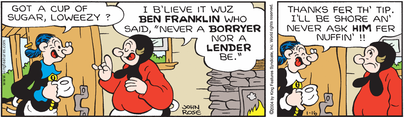 Art OCR: GOT A CUP OF SUGARLOWEEZY ? I B'LIEVE IT WUZ BEN FRANKLIN WHO SAID"NEVER A BORRYER NOR A LENDER BE." THANKS FER TH' TIP. I'LL BE SHORE AN' NEVER ASK HIM FER NUFFIN' !! JOHN ROSÉ 1-16 C2004 by King Features SyndicateInc. World rights reserved. GOT A CUP OF SUGARLOWEEZY ? I B'LIEVE IT WUZ BEN FRANKLIN WHO SAID"NEVER A BORRYER NOR A LENDER BE." THANKS FER TH' TIP. I'LL BE SHORE AN' NEVER ASK HIM FER NUFFIN' !! JOHN ROSÉ 1-16 C2004 by King Features SyndicateInc. World rights reserved.