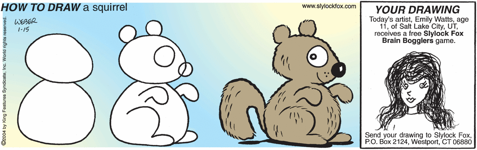 Drawing OCR: HOW TO DRAW a squirrel www.slylockfox.com YOUR DRAWING Today's artistage 11receives a free Slylock Fox Brain Bogglers game. WEBER 1-15 8. Send your drawing to Slylock FoxCT 06880 ©2004 by King Features SyndicateInc. World ri HOW TO DRAW a squirrel www.slylockfox.com YOUR DRAWING Today's artistEmily Wattsage 11of Salt Lake Cityreceives a free Slylock Fox Brain Bogglers game. WEBER 1-15 8. Send your drawing to Slylock FoxP.O. Box 2124CT 06880 ©2004 by King Features SyndicateInc. World ri
