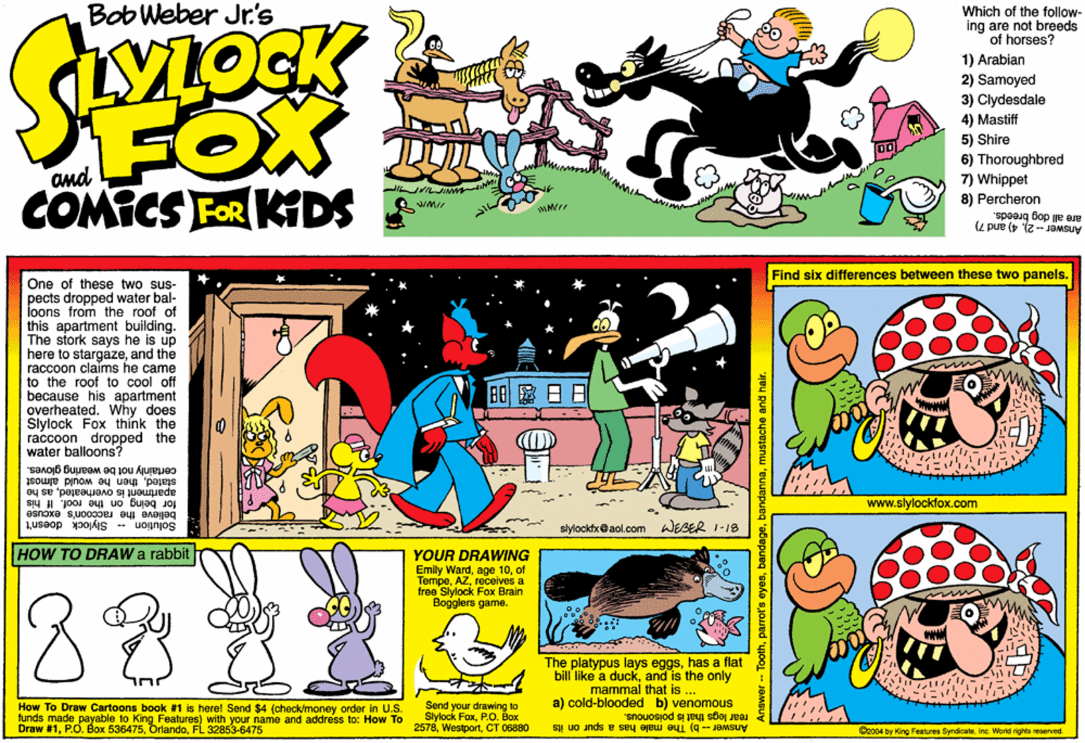 Parallel OCR: Bob Weber Jr.'s Which of the follow- ing are not breeds of horses? 1) Arabian FOX COMICS FOR KTDS 2) Samoyed 3) Clydesdale 4) Mastiff 5) Shire 6) Thoroughbred 7) Whippet and 8) Percheron are all dog breeds. Answer -2)4) and 7) Find six differences between these two panels. One of these two sus- pects dropped water bal- loons from the roof of this apartment building. The stork says he is up here to stargazeand the raccoon claims he came to the roof to cool off because his apartment overheated. Why does Slylock Fox thínk the raccoon dropped the water balloons? BO??? certainly not be woaring gloves. statedthen he would almost apartment is overheatedas he www.slylockfox.com for being on the roof. If his believe the raccoon's excuse Solution -- Slylock doesn't slylockh@aol.com WEBER 1-18 HOW TO DRAW a rabbit YOUR DRAWING Emily Wardof Tempereceives a free Slylock Fox Brain Bogglers game. 88 The platypus lays eggshas a flat bill like a duckand is the only mammal that is ... a) cold-blooded b) venomous How To Draw Cartoons book #1 is herel Send $4 (check/money order in U.S. funds made payable to King Features) with your name and address to: How To Draw #1FL 32853-6475 Send your drawing to Stylock FoxP.O. Box 2578CT 06880 rear legs that is poisonous. Answer -- b) The male has a spur on its Coo04 by King Features SyndcaloInc. World rights reserved. Bob Weber Jr.'s Which of the follow- ing are not breeds of horses? 1) Arabian FOX COMICS FOR KTDS 2) Samoyed 3) Clydesdale 4) Mastiff 5) Shire 6) Thoroughbred 7) Whippet and 8) Percheron are all dog breeds. Answer -2)4) and 7) Find six differences between these two panels. One of these two sus- pects dropped water bal- loons from the roof of this apartment building. The stork says he is up here to stargazeand the raccoon claims he came to the roof to cool off because his apartment overheated. Why does Slylock Fox thínk the raccoon dropped the water balloons? BO ? ? ? certainly not be woaring gloves. statedthen he would almost apartment is overheatedas he www.slylockfox.com for being on the roof. If his believe the raccoon's excuse Solution -- Slylock doesn't slylockh@aol.com WEBER 1-18 HOW TO DRAW a rabbit YOUR DRAWING Emily Wardage 10of Tempereceives a free Slylock Fox Brain Bogglers game. 88 The platypus lays eggshas a flat bill like a duckand is the only mammal that is ... a) cold-blooded b) venomous How To Draw Cartoons book #1 is herel Send $4 (check/money order in U.S. funds made payable to King Features) with your name and address to: How To Draw #1P.O. Box 536475FL 32853-6475 Send your drawing to Stylock FoxP.O. Box 2578CT 06880 rear legs that is poisonous. Answer -- b) The male has a spur on its Coo04 by King Features SyndcaloInc. World rights reserved.