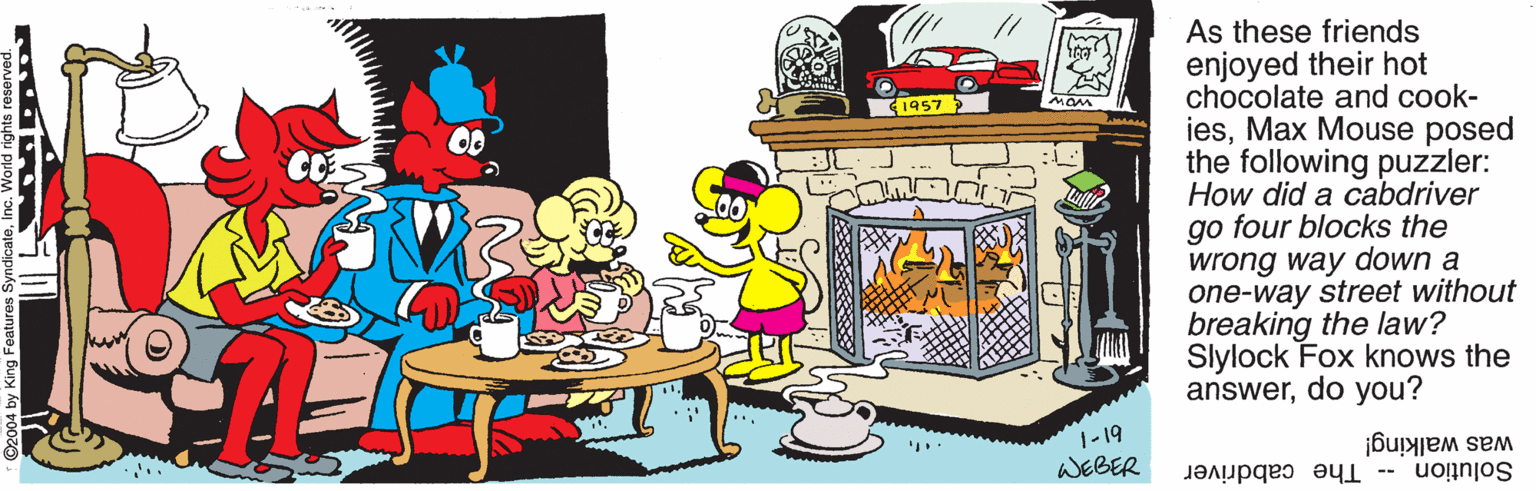 Fiction OCR: As these friends enjoyed their hot chocolate and cook- iesMax Mouse posed the following puzzler: How did a cabdriver go four blocks the wrong way down a one-way street without breaking the law? Slylock Fox knows the answerdo you? mam 1957 OO -19 WEBER was walking! Solution -- The cabdriver As these friends enjoyed their hot chocolate and cook- iesMax Mouse posed the following puzzler: How did a cabdriver go four blocks the wrong way down a one-way street without breaking the law? Slylock Fox knows the answerdo you? mam 1957 OO -19 WEBER was walking! Solution -- The cabdriver