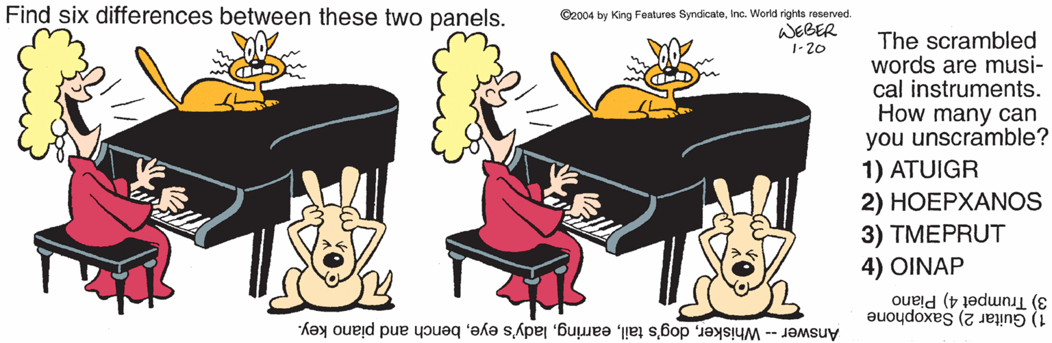 Graphics OCR: Find six differences between these two panels. ©2004 by King Features SyndicateInc. World rights reserved. WEBER 1-20 The scrambled words are musi- cal instruments. How many can you unscramble? 1) ATUIGR 2) HOEPXANOS 3) TMEPRUT 4) OINAP 3) Trumpet 4) Piano 1) Guitar 2) Saxophone Answer -- Whiskerbench and piano key. Find six differences between these two panels. ©2004 by King Features SyndicateInc. World rights reserved. WEBER 1-20 The scrambled words are musi- cal instruments. How many can you unscramble? 1) ATUIGR 2) HOEPXANOS 3) TMEPRUT 4) OINAP 3) Trumpet 4) Piano 1) Guitar 2) Saxophone Answer -- Whiskerdog's taillady's eyebench and piano key.