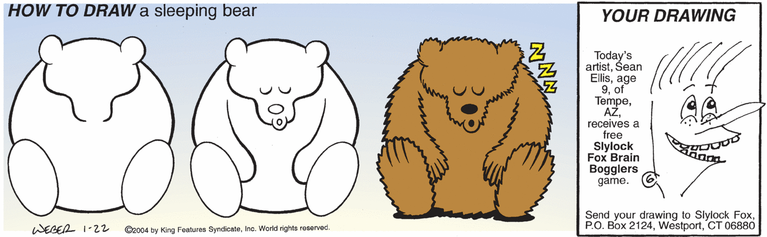 Jaw OCR: HOW TO DRAW a sleeping bear YOUR DRAWING Today's artistŠean Ellisage 9of Tempereceives a free Slylock Fox Brain Bogglers game. Send your drawing to Slylock FoxCT 06880 WEGER 1-22 ©2004 by King Features SyndicateInc. World rights reserved. HOW TO DRAW a sleeping bear YOUR DRAWING Today's artistŠean Ellisage 9of Tempereceives a free Slylock Fox Brain Bogglers game. Send your drawing to Slylock FoxP.O. Box 2124CT 06880 WEGER 1-22 ©2004 by King Features SyndicateInc. World rights reserved.