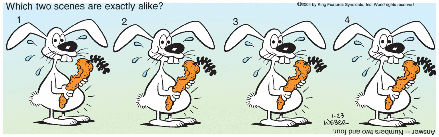 Animated cartoon OCR: Which two scenes are exactly alike? ©2004 by King Features SyndicateInc. World rights reserved. 1-23 WEBER Answer -- Numbers two and four. Which two scenes are exactly alike? ©2004 by King Features SyndicateInc. World rights reserved. 1-23 WEBER Answer -- Numbers two and four.