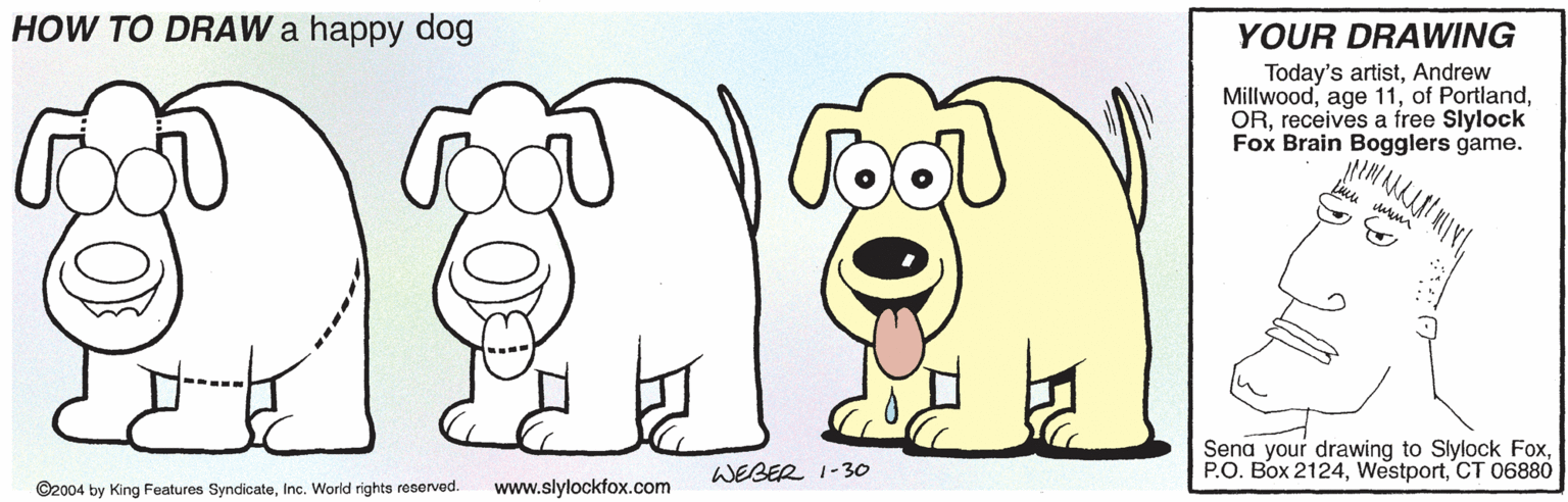 Mammal OCR: HOW TO DRAW a happy dog YOUR DRAWING Today's artistAndrew Millwoodreceives a free Slylock Fox Brain Bogglers game. Sena your drawing to Slylock FoxCT 06880 WEBER 1-3o ©2004 by King Features SyndicateInc. World rights reserved. www.slylockfox.com HOW TO DRAW a happy dog YOUR DRAWING Today's artistAndrew Millwoodage 11of Portlandreceives a free Slylock Fox Brain Bogglers game. Sena your drawing to Slylock FoxP.O. Box 2124CT 06880 WEBER 1-3o ©2004 by King Features SyndicateInc. World rights reserved. www.slylockfox.com