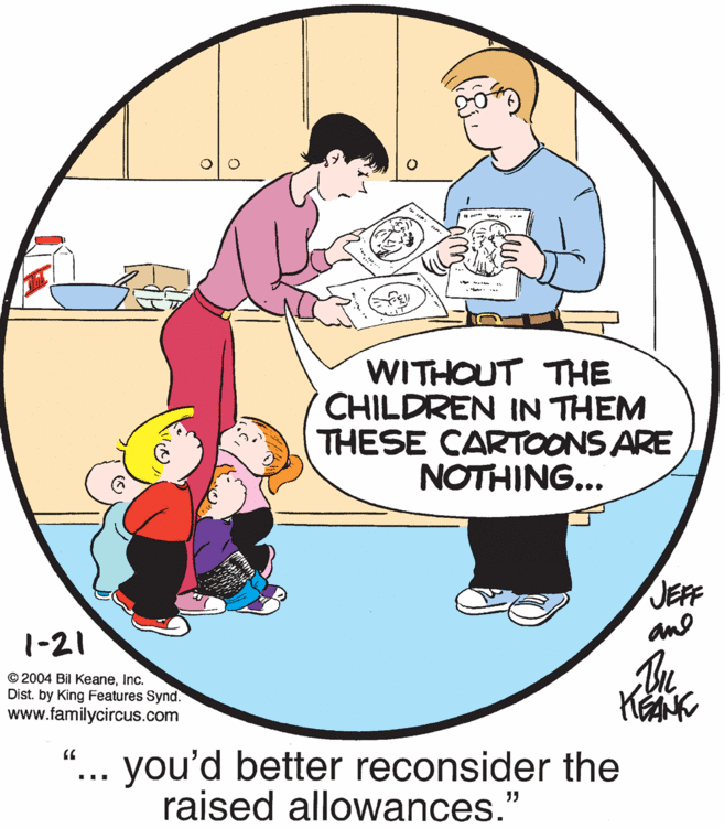 People OCR: WITHOUT THE CHILDREN IN THEM THESE CARTOONS ARE NOTHING... JEFF and 1-21 © 2004 Bil KeaneInc. Dist. by King Features Synd. www.familycircus.com you'd better reconsider the raised allowances." ... WITHOUT THE CHILDREN IN THEM THESE CARTOONS ARE NOTHING... JEFF and 1-21 © 2004 Bil KeaneInc. Dist. by King Features Synd. www.familycircus.com you'd better reconsider the raised allowances." ...