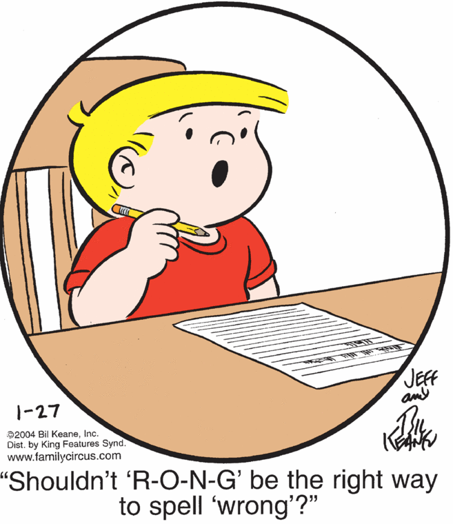 Art OCR: JEFF an 1-27 ©2004 Bil KeaneInc. Dist. by King Features Synd. www.familycircus.com "Shouldn't 'R-O-N-G' be the right way to spell 'wrong'?" JEFF an 1-27 ©2004 Bil KeaneInc. Dist. by King Features Synd. www.familycircus.com "Shouldn't 'R-O-N-G' be the right way to spell 'wrong'?"