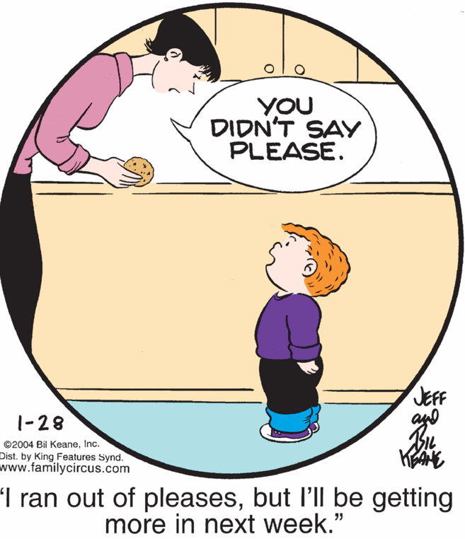 Circle OCR: YOU DIDN'T SAY PLEASE. JEFF an 1-28 ©2004 Bil KeaneInc. Dist. by King Features Synd. www.familycircus.com 'I ran out of pleasesbut l'll be getting more in next week." YOU DIDN'T SAY PLEASE. JEFF an 1-28 ©2004 Bil KeaneInc. Dist. by King Features Synd. www.familycircus.com 'I ran out of pleasesbut l'll be getting more in next week."