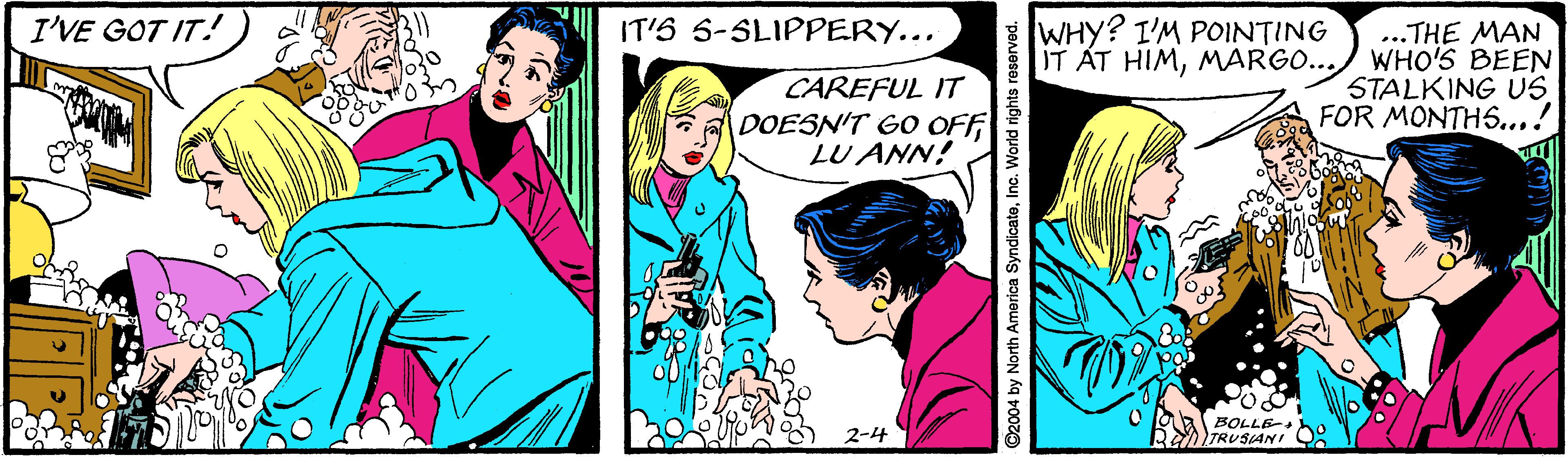Comic book OCR: I'VE GOT IT! IT'S S-SLIPPERY... WHY? I'M POINTING CAREFUL IT DOESN'T GO OFF LU ANN! ..THE MAN IT ÁT HIMMARGO...) WHO'S BEEN STALKING US FOR MONTH5...! BOLLE- TRUSIANI ©2004 by North America SyndicateInc. World rights reserved. I'VE GOT IT! IT'S S-SLIPPERY... WHY? I'M POINTING CAREFUL IT DOESN'T GO OFF LU ANN! ..THE MAN IT ÁT HIMMARGO...) WHO'S BEEN STALKING US FOR MONTH5...! BOLLE- TRUSIANI ©2004 by North America SyndicateInc. World rights reserved.