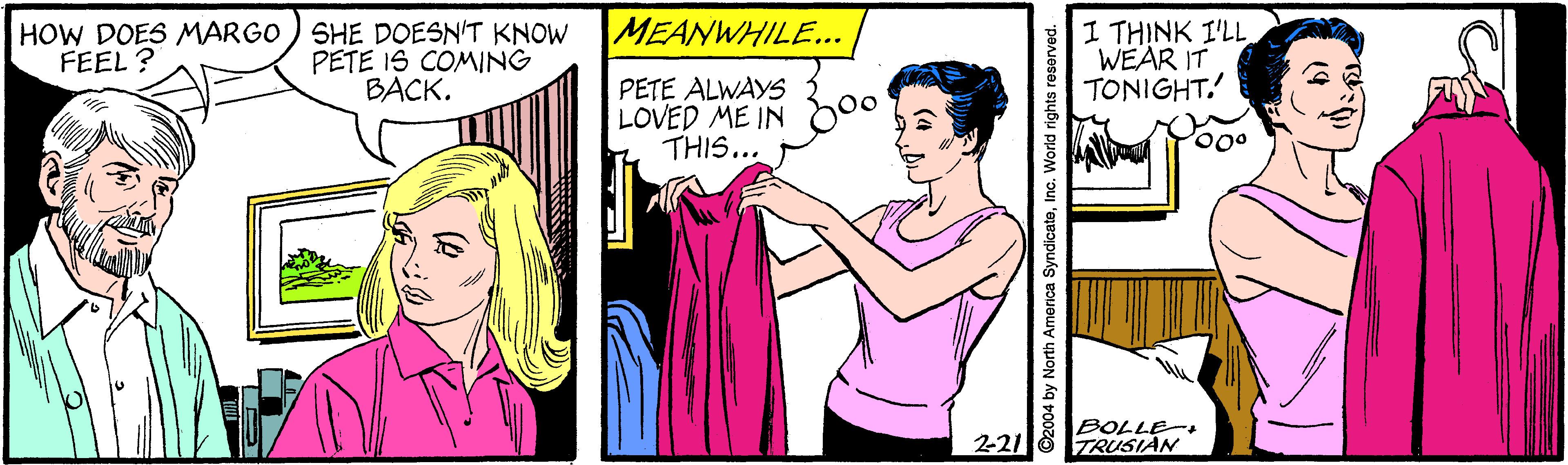 Line OCR: MEANWHILE... HOW DOES MARGO ) SHE DOESN'T KNOW PETE IS COMING BACK. I THINK I'LL WEAR IT TONIGHT. FEEL ? PETE ALWAYS 2 LOVED ME IN oo THIS... BOLLE- 221 6 TRUSIAN ©2004 by North America SyndicateInc. World rights reserved. MEANWHILE... HOW DOES MARGO ) SHE DOESN'T KNOW PETE IS COMING BACK. I THINK I'LL WEAR IT TONIGHT. FEEL ? PETE ALWAYS 2 LOVED ME IN oo THIS... BOLLE- 221 6 TRUSIAN ©2004 by North America SyndicateInc. World rights reserved.