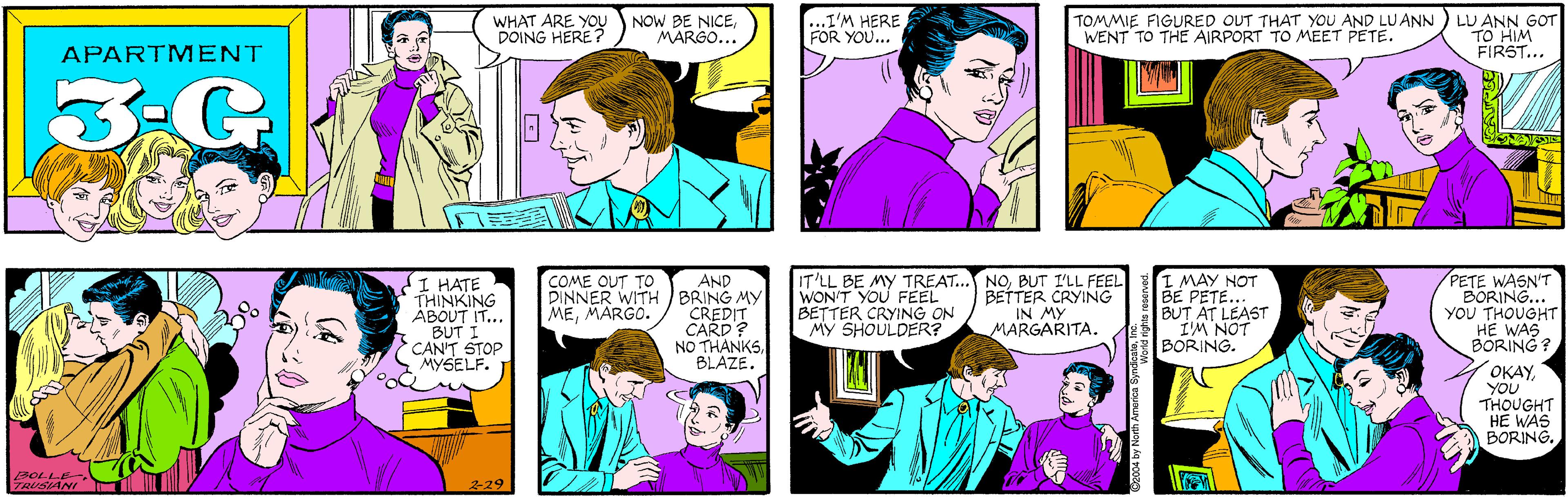 Sharing OCR: WHAT ARE YOU DOING HERE ? NOW BE NICEMARGO... ...I'M HERE FOR YOU... APARTM ENT 3.G I HATE THINKING ABOUT IT... BUT I CAN'T STOP MYSELF. TOMMIE FIGURED OUT THAT YOU AND LUANN WENT TO THE AIRPORT TO MEET PETE. LU ANN GOT TO HIM FIRST... BOLLE- TRUSIANI 229 AND BRING MY CREDIT CARD? NO THANKSBLAZE. IT'LL BE MY TREAT... NOBUT I'LL FEEL WON'T YOU FEEL BETTER CRYING ON MY SHOULDER? I MAY NOT BE PETE.. BUT AT LEAST IM NOT BORING. PETE WASN'T BORING... YOU THOUGHT HE WAS BÖRING? COME OUT TO DINNER WITH MEMARGO. BETTER CRYING IN MY MARGARITA. OKAYYOU THOUGHT HE WAS BORING. 2004 by North America SyndicaleInc. WHAT ARE YOU DOING HERE ? NOW BE NICEMARGO... ...I'M HERE FOR YOU... APARTM ENT 3.G I HATE THINKING ABOUT IT... BUT I CAN'T STOP MYSELF. TOMMIE FIGURED OUT THAT YOU AND LUANN WENT TO THE AIRPORT TO MEET PETE. LU ANN GOT TO HIM FIRST... BOLLE- TRUSIANI 229 AND BRING MY CREDIT CARD? NO THANKSBLAZE. IT'LL BE MY TREAT... NOBUT I'LL FEEL WON'T YOU FEEL BETTER CRYING ON MY SHOULDER? I MAY NOT BE PETE.. BUT AT LEAST IM NOT BORING. PETE WASN'T BORING... YOU THOUGHT HE WAS BÖRING? COME OUT TO DINNER WITH MEMARGO. BETTER CRYING IN MY MARGARITA. OKAYYOU THOUGHT HE WAS BORING. 2004 by North America Syndicale