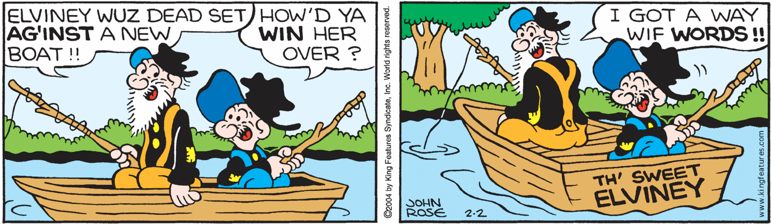 Font OCR: ELVINEY WUZ DEAD SET) HOW'D YA AG'INST A NEW BOAT !! WIN HER OVER ? I GOT A WAY WIF WORDS !! TH' SWEET ELVINEY JOHN ROSE 2-2 ©2004 by King Features SyndicateInc. World rights reserved. ELVINEY WUZ DEAD SET) HOW'D YA AG'INST A NEW BOAT !! WIN HER OVER ? I GOT A WAY WIF WORDS !! TH' SWEET ELVINEY JOHN ROSE 2-2 ©2004 by King Features SyndicateInc. World rights reserved.