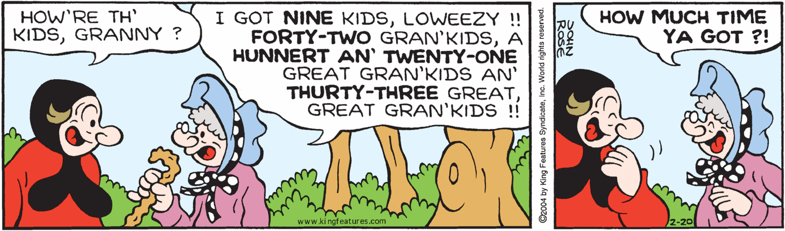 People in nature OCR: HOW MUCH TIME YA GOT ?! I GOT NINE KIDSLOWEEZY !! FORTY-TWO GRAN'KIDSA HUNNERT AN' TWENTY-ONE GREAT GRAN'KIDS AN' THURTY-THREE GREATGREAT GRAN'KIDS ! HOW'RE TH' KIDSGRANNY ? www.ki ngfeatures.com 2-20 ©2004 by King Features SyndicateInc. World rights reserved. HOW MUCH TIME YA GOT ?! I GOT NINE KIDSLOWEEZY !! FORTY-TWO GRAN'KIDSA HUNNERT AN' TWENTY-ONE GREAT GRAN'KIDS AN' THURTY-THREE GREATGREAT GRAN'KIDS ! HOW'RE TH' KIDSGRANNY ? www.ki ngfeatures.com 2-20 ©2004 by King Features SyndicateInc. World rights reserved.