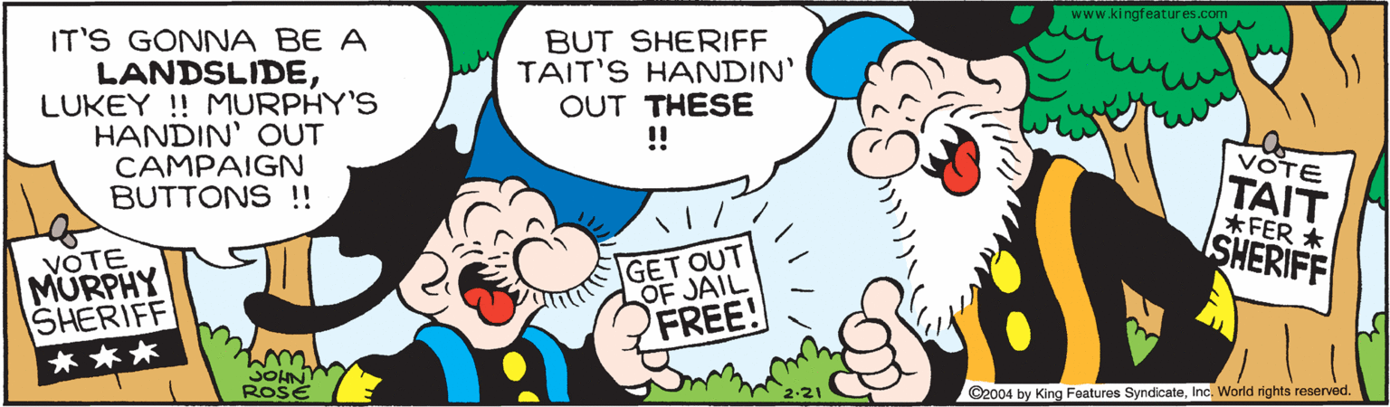 Happy OCR: www.kingfeatures.com IT'S GONNA BE A LANDSLIDELUKEY ! MURPHY'S HANDIN' OUT CAMPAIGN BUTTONS !! BUT SHERIFF TAIT'S HANDIN' OUT THESE !! VOTE |???? *FER * ISHERIFF VOTE MURPHY SHERIFF GET OUT OF JAIL FREE! * ** SOHN ROSE ©2004 by King Foatures SyndicateInc. World rights reserved. www.kingfeatures.com IT'S GONNA BE A LANDSLIDELUKEY ! MURPHY'S HANDIN' OUT CAMPAIGN BUTTONS !! BUT SHERIFF TAIT'S HANDIN' OUT THESE !! VOTE |???? *FER * ISHERIFF VOTE MURPHY SHERIFF GET OUT OF JAIL FREE! * ** SOHN ROSE ©2004 by King Foatures SyndicateInc. World rights reserved.