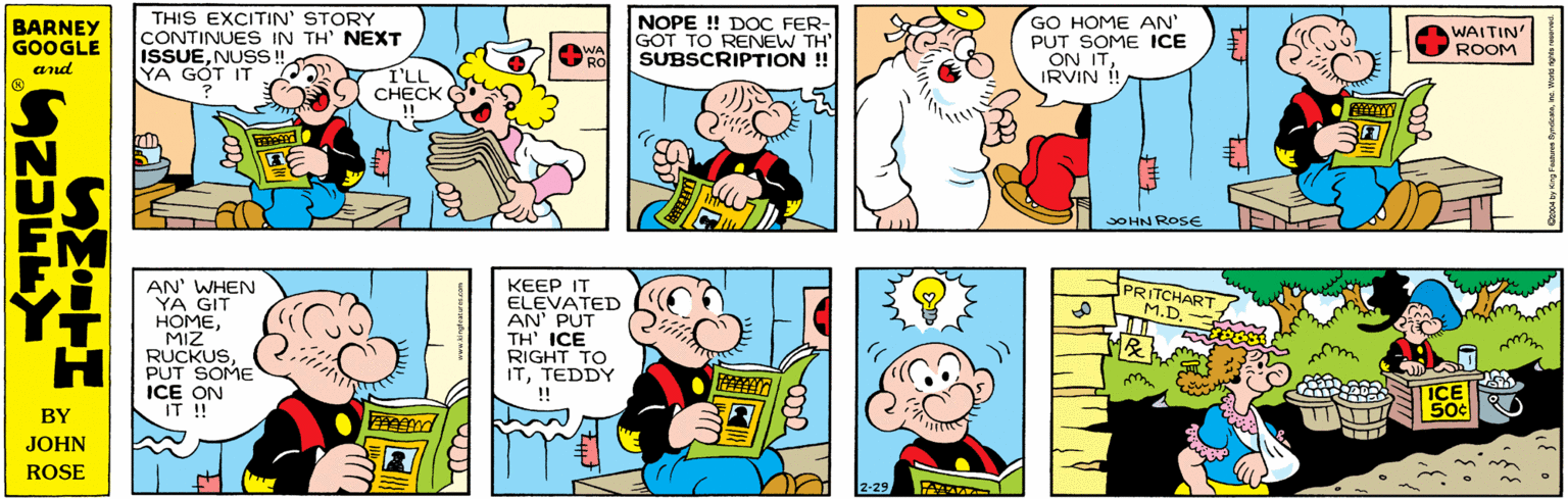 Font OCR: THIS EXCITIN' STORY CONTINUES IN TH' NEXT ISSUENUSS ! YA GÓT IT BARNEY GOOGLE AND NOPE ! DOC FER- GOT TO RENEW TH' SUBSCRIPTION ! WA RO CC '? CHECK SMETHS GO HOME AN PUT SOME ICE ON ITIRVIN ! AN' WHEN YA GIT HOMEMIZ RUCKUSPUT SOME ICE ON IT ! WAITIN' ROOM !! SOHN ROSE KEEP IT ELEVATED AN' PUT TH' ICE RIGHT TO ITTEDDY !! PRITCHART M.D. ? ? ICE 50¢ 2-29tHiF THIS EXCITIN' STORY CONTINUES IN TH' NEXT ISSUENUSS ! YA GÓT IT BARNEY GOOGLE AND NOPE ! DOC FER- GOT TO RENEW TH' SUBSCRIPTION ! WA RO CC '? CHECK SMETHS GO HOME AN PUT SOME ICE ON ITIRVIN ! AN' WHEN YA GIT HOMEMIZ RUCKUSPUT SOME ICE ON IT ! WAITIN' ROOM !! SOHN ROSE KEEP IT ELEVATED AN' PUT TH' ICE RIGHT TO ITTEDDY !! PRITCHART M.D. ? ? ICE 50¢ 2-29