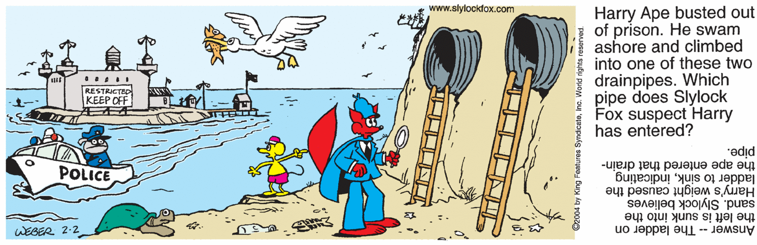 Cutlery OCR: Harry Ape busted out E of prison. He swam ashore and climbed into one of these two drainpipes. Which pipe does Slylock Fox suspect Harry has entered? www.slylockfox.com RESTRICTED KEEP OFF "?did the ape entered that drain- POLICE Harry's weight caused the ladder to sinkindicating sand. Slylock believes the left is sunk into the Answer -- The ladder on WEBER 2-2 ???? ©2004 by King Features ndicateInc. World rights reserved. Harry Ape busted out E of prison. He swam ashore and climbed into one of these two drainpipes. Which pipe does Slylock Fox suspect Harry has entered? www.slylockfox.com RESTRICTED KEEP OFF "?did the ape entered that drain- POLICE Harry's weight caused the ladder to sinkindicating sand. Slylock believes the left is sunk into the Answer -- The ladder on WEBER 2-2 ? ? ? ? ©2004 by King Features ndicateInc. World rights reserved.