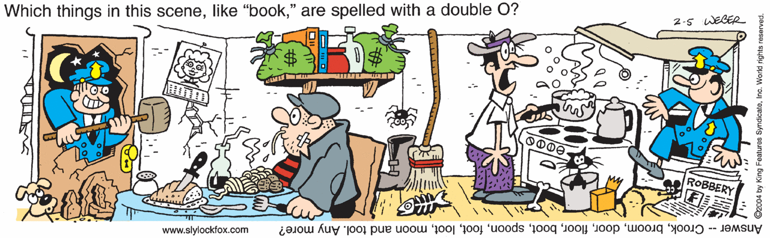 People OCR: 2-5 WEGER Which things in this scene" are spelled with a double O? O000 ROBBERY Answer -- Crookmoon and tool. Any more? www.slylockfox.com ©2004 by King Features SyndicateInc. World rights reserved. 2-5 WEGER Which things in this scenelike "book" are spelled with a double O? O000 ROBBERY Answer -- Crookmoon and tool. Any more? www.slylockfox.com ©2004 by King Features SyndicateInc. World rights reserved.