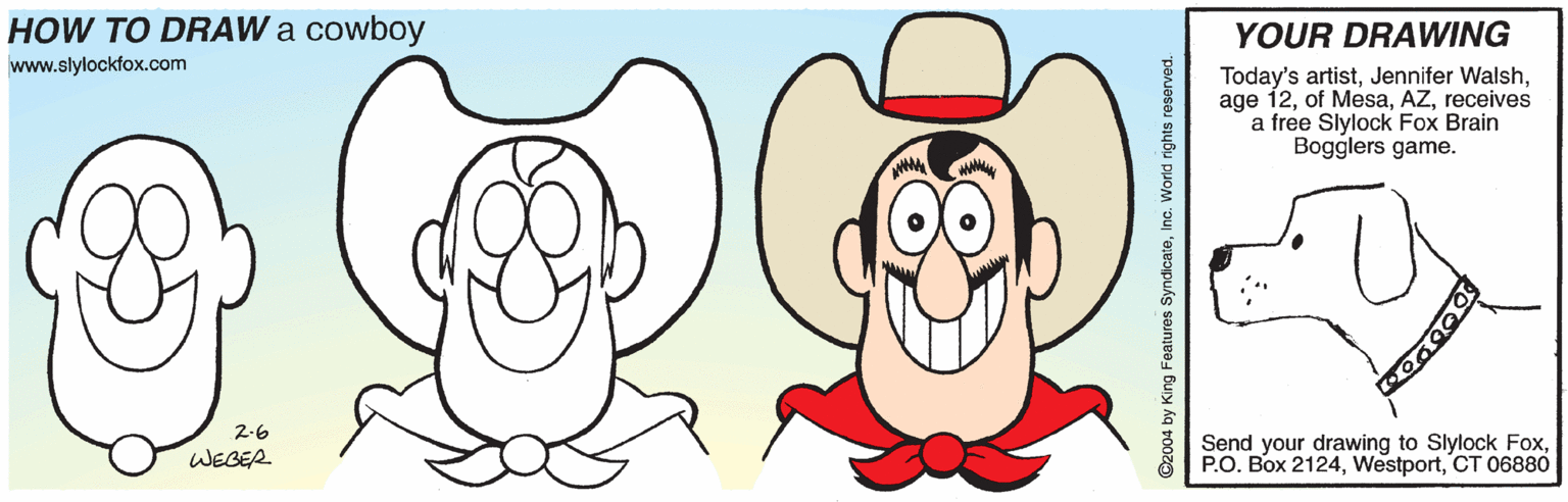 Ear OCR: HOW TO DRAW a cowboy YOUR DRAWING www.slylockfox.com Today's artistreceives a free Slylock Fox Brain Bogglers game. 2-6 Send your drawing to Slylock FoxCT 06880 WEGER ©2004 by King Features SyndicateInc. World rights reserved. HOW TO DRAW a cowboy YOUR DRAWING www.slylockfox.com Today's artistJennifer Walshage 12of Mesareceives a free Slylock Fox Brain Bogglers game. 2-6 Send your drawing to Slylock FoxP.O. Box 2124CT 06880 WEGER ©2004 by King Features SyndicateInc. World rights reserved.