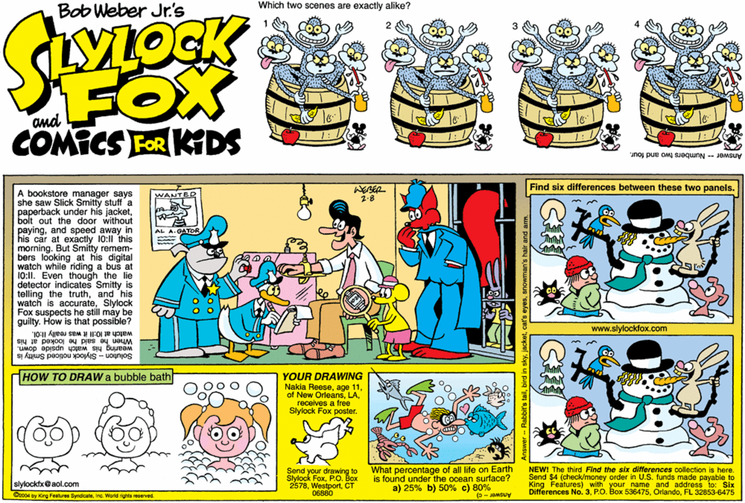 Fictional character OCR: Bob Weber Jr.'s Which two scenes are exactly alike? FOX COMICS FOR KIDS and Answer Numbers two and four. Find six differences between these two panels. A bookstore manager says she saw Slick Smitty stuff a paperback under his jacketbolt out the door without payingand speed away in his car at exactly 10:11 this morning. But Smitty remem- bers looking at his digital watch while riding a bus a 10:11. Even though the lie detector indicates Smitty is telling the truthand his watch is accurateSlylock Fox suspects he still may be guilty. How is that possible? WANTER 2-8 AL A.GATOR www.slylockfox.com watch at 10:11 it was really I1:0I. When he said he looked at his "UMop apjsdn yoem sy Buueem Solution - Slylock noticed Smitty is HOW TO DRAW a bubble bath YOUR DRAWwING Nakia Reesereceives a free Slylock Fox poster. Send your drawing to Siylock FoxP.O. Box 2578CT 06880 What percentage of all life on Earth is found under the ocean surface? a) 25% b) 50% c) 80% (- Suy NEW! The third Find the six ditferences collection Is here. Send $4 (check/money order in U.S. funds made payable to King Features) with your name and addrese to: Six Differences No. 3FL 32853-6475 slylocktx@aol.com Cz04 by King Featuree SyndcateInc. World righta reserved. Answer - Rabbit's tailanowman's hair and am. Bob Weber Jr.'s Which two scenes are exactly alike? FOX COMICS FOR KIDS and Answer Numbers two and four. Find six differences between these two panels. A bookstore manager says she saw Slick Smitty stuff a paperback under his jacketbolt out the door without payingand speed away in his car at exactly 10:11 this morning. But Smitty remem- bers looking at his digital watch while riding a bus a 10:11. Even though the lie detector indicates Smitty is telling the truthand his watch is accurateSlylock Fox suspects he still may be guilty. How is that possible? WANTER 2-8 AL A.GATOR www.slylockfox.com watch at 10:11 it was really I1:0I. When he said he looked at his "UMop apjsdn yoem sy Buueem Solution - Slylock noticed Smitty is HOW TO DRAW a bubble bath YOUR DRAWwING Nakia Reeseage 11of New Orleansreceives a free Slylock Fox poster. Send your drawing to Siylock FoxP.O. Box 2578CT 06880 What percentage of all life on Earth is found under the ocean surface? a) 25% b) 50% c) 80% (- Suy NEW! The third Find the six ditferences collection Is here. Send $4 (check/money order in U.S. funds made payable to King Features) with your name and addrese to: Six Differences No. 3P.O. Box 536475FL 32853-6475 slylocktx@aol.com Cz04 by King Featuree SyndcateInc. World righta reserved. Answer - Rabbit's tailbird in skycar's ayasanowman's hair and am.