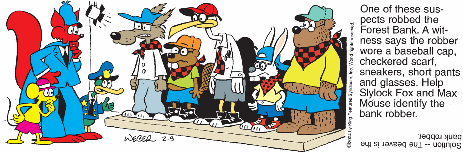 Fictional character OCR: One of these sus- pects robbed the Forest Bank. A wit- ness says the robber wore a baseball capshort pants and glasses. Help Slylock Fox and Max Mouse identify the bank robber. WEBER 2-9 bank robber. Solution -- The beaver is the Features SyndicateInc. World rights One of these sus- pects robbed the Forest Bank. A wit- ness says the robber wore a baseball capcheckered scarfshort pants and glasses. Help Slylock Fox and Max Mouse identify the bank robber. WEBER 2-9 bank robber. Solution -- The beaver is the Features SyndicateInc. World rights