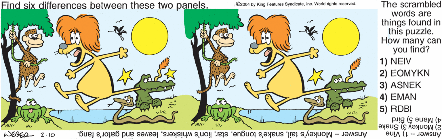 People in nature OCR: The scrambled words are things found in this puzzle. How many can you find? 1) NEIV 2) EOMYKN 3) ASNEK 4) EMAN 5) RDBI 4) Mane 5) Bird Find six differences between these two panels. ©2004 by King Features SyndicateInc. World rights reserved. Answer -- 1) Vine 2) Monkey 3) Snake WEBER 2-10 Answer -- Monkey's tailleaves and gator's fang. The scrambled words are things found in this puzzle. How many can you find? 1) NEIV 2) EOMYKN 3) ASNEK 4) EMAN 5) RDBI 4) Mane 5) Bird Find six differences between these two panels. ©2004 by King Features SyndicateInc. World rights reserved. Answer -- 1) Vine 2) Monkey 3) Snake WEBER 2-10 Answer -- Monkey's tailsnake's tonguelion's whiskersleaves and gator's fang.
