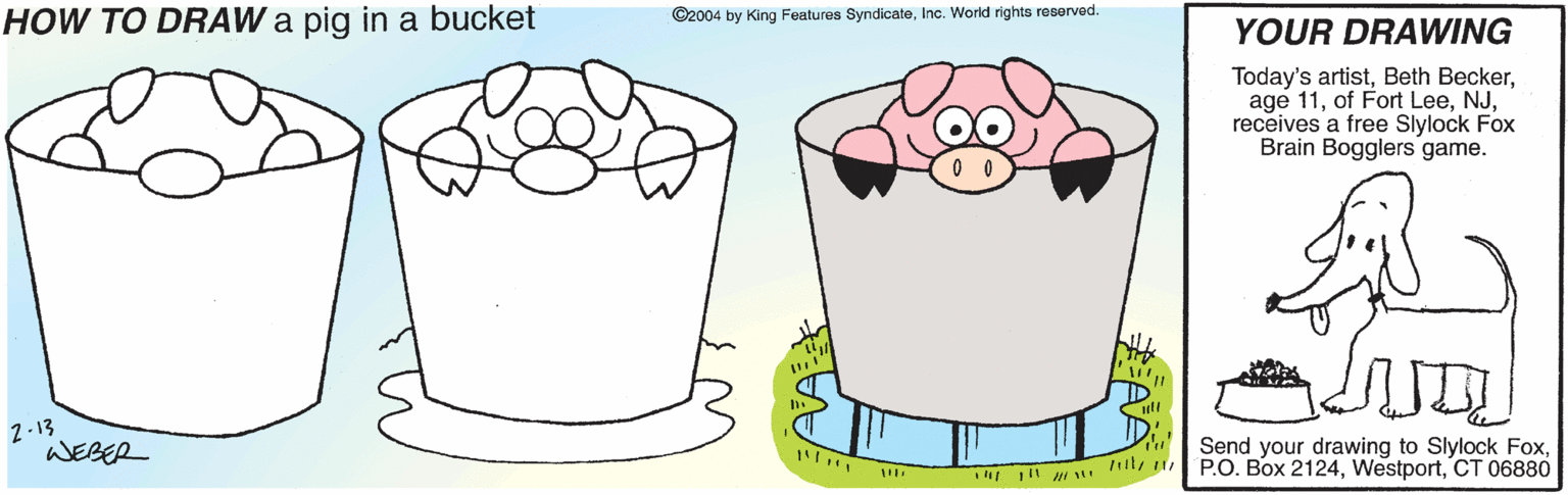 Font OCR: HOW TO DRAW a pig in a bucket ©2004 by King Features SyndicateInc. World rights reserved. YOUR DRAWING Today's artistreceives a free Slylock Fox Brain Bogglers game. 2-13 WEBER Send your drawing to Slylock FoxCT 06880 HOW TO DRAW a pig in a bucket ©2004 by King Features SyndicateInc. World rights reserved. YOUR DRAWING Today's artistBeth Beckerage 11of Fort Leereceives a free Slylock Fox Brain Bogglers game. 2-13 WEBER Send your drawing to Slylock FoxP.O. Box 2124CT 06880