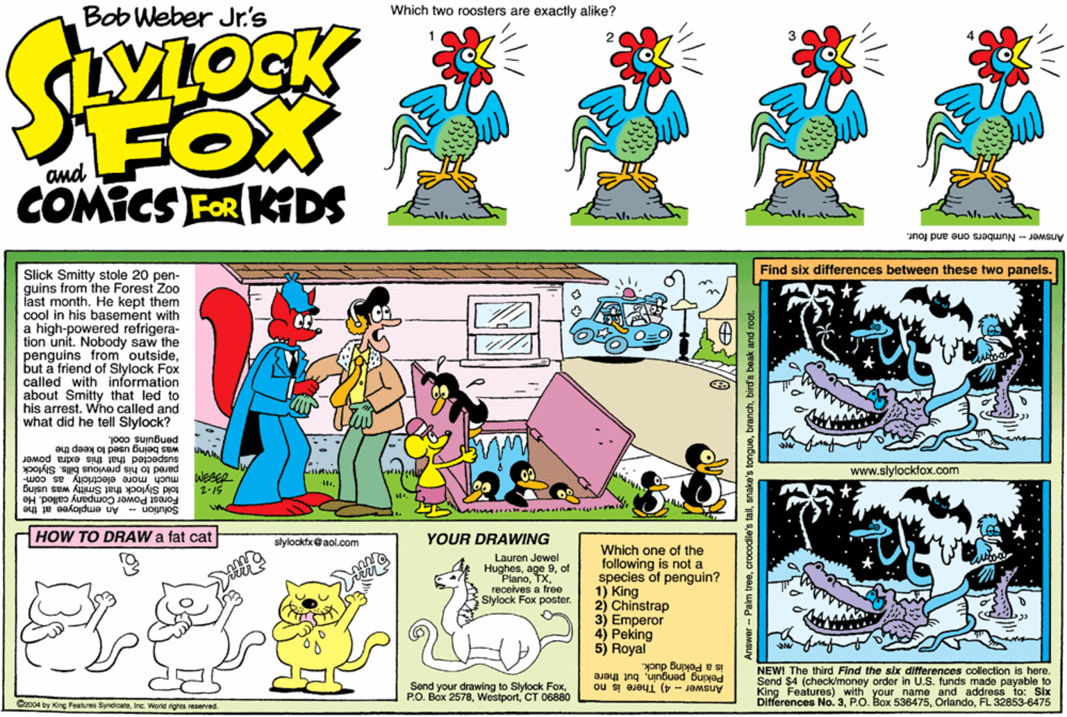 Line OCR: Which two roosters are exactly alike? Bob Weber Jr's FOX COMICS FOR KDS Answer - Numbers one and four. Find six differences between these two panels. Slick Smitty stole 20 pen- guins from the Forest Zoo last month. He kept them cool in his basement with a high-powered refrigera- tion unit. Nobody saw the penguins from outsidebut a friend of Slylock Fox called with information about Smitty that led to his arrest. Who called and what did he tell Slylock? penguins cool. was being Buapected that this extra power to keep the pared to his previous bils. Slylock www.slylocklox.com much more electricity as com told Stylock that Smitty was using Forest Power Company called. He Solution - An employee at the HOW TO DRAW a fat cat YOUR DRAWING slylockfx@aol.com Which one of the following is not a species of penguin? 1) King 2) Chinstrap 3) ?mperor 4) Peking 5) Royal Lauren Jewel Hughesof PlanoTX. receives a free Slylock Fox poster. yonp Bupyed e SI Peking penguinbut there NEWI The third Find the sbr differences collection is here. Send your drawing to Slylock FoxCT 06880 Send $4 (check/money order in U.S. funds made payable to Answer 4) There is no King Features) with your name and address to: Six Differences No. 3FL 32853-6475 Oxcot by Kirg Features SyndoateInc. Worti rights reserved Answer- Palm treebird's beak and root. Which two roosters are exactly alike? Bob Weber Jr's FOX COMICS FOR KDS Answer - Numbers one and four. Find six differences between these two panels. Slick Smitty stole 20 pen- guins from the Forest Zoo last month. He kept them cool in his basement with a high-powered refrigera- tion unit. Nobody saw the penguins from outsidebut a friend of Slylock Fox called with information about Smitty that led to his arrest. Who called and what did he tell Slylock? penguins cool. was being Buapected that this extra power to keep the pared to his previous bils. Slylock www.slylocklox.com much more electricity as com told Stylock that Smitty was using Forest Power Company called. He Solution - An employee at the HOW TO DRAW a fat cat YOUR DRAWING slylockfx@aol.com Which one of the following is not a species of penguin? 1) King 2) Chinstrap 3) ?mperor 4) Peking 5) Royal Lauren Jewel Hughesage 9of PlanoTX. receives a free Slylock Fox poster. yonp Bupyed e SI Peking penguinbut there NEWI The third Find the sbr differences collection is here. Send your drawing to Slylock FoxP.O. Box 2578CT 06880 Send $4 (check/money order in U.S. funds made payable to Answer 4) There is no King Features) with your name and address to: Six Differences No. 3P.O. Box 536475FL 32853-6475 Oxcot by Kirg Features SyndoateInc. Worti rights reserved Answer- Palm treeenake's tonguebird's beak and root.