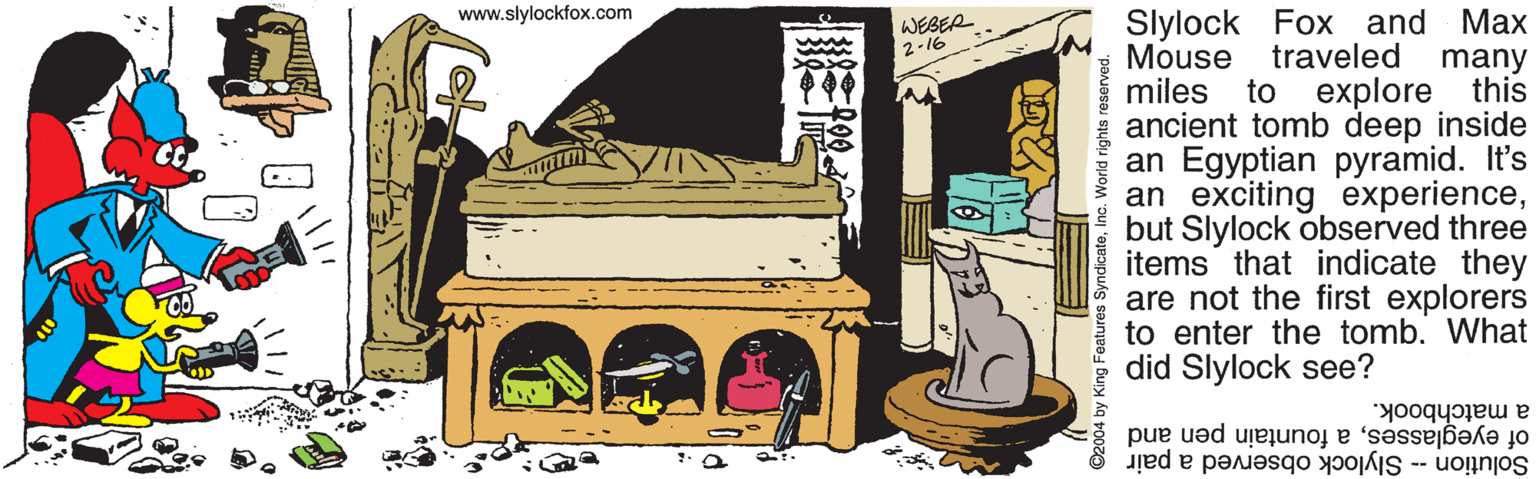 Sharing OCR: www.slylockfox.com Slylock Fox and Max traveled many to WEBER 2-16 Mouse miles explore ancient tomb deep inside an Egyptian pyramid. It's an exciting experiencebut Slylock observed three items that indicate they are not the first explorers to enter the tomb. What did Slylock see? this a matchbook. of eyeglassesa fountain pen and Solution -- Slylock observed a pair 2004 by King Features SyndicateInc. World rights reserved www.slylockfox.com Slylock Fox and Max traveled many to WEBER 2-16 Mouse miles explore ancient tomb deep inside an Egyptian pyramid. It's an exciting experiencebut Slylock observed three items that indicate they are not the first explorers to enter the tomb. What did Slylock see? this a matchbook. of eyeglassesa fountain pen and Solution -- Slylock observed a pair 2004 by King Features SyndicateInc. World rights reserved