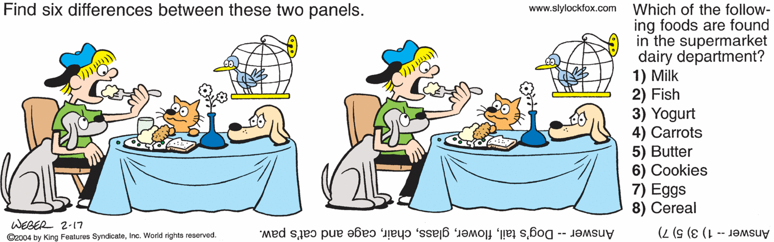 Line OCR: Find six differences between these two panels. Which of the follow- ing foods are found in the supermarket dairy department? 1) Milk 2) Fish 3) Yogurt 4) Carrots 5) Butter 6) Cookies 7) Eggs 8) Cereal www.slylockfox.com WEBER 2-17 Answer -- Dog's tailcage and cat's paw. ©2004 by King Features SyndicateInc. World rights reserved. Answer -- 1) 3) 5) 7) Find six differences between these two panels. Which of the follow- ing foods are found in the supermarket dairy department? 1) Milk 2) Fish 3) Yogurt 4) Carrots 5) Butter 6) Cookies 7) Eggs 8) Cereal www.slylockfox.com WEBER 2-17 Answer -- Dog's tailcage and cat's paw. ©2004 by King Features SyndicateInc. World rights reserved. Answer -- 1) 3) 5) 7)