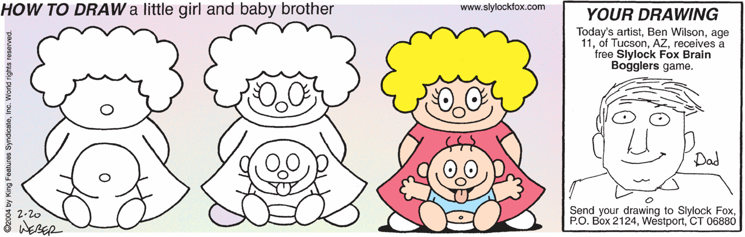 Human body OCR: HOW TO DRAW a little girl and baby brother www.slylockfox.com YOUR DRAWING Today's artistage 11receives a free Slylock Fox Brain Bogglers game. Dad Send your drawing to Slylock FoxCT 06880 2-20 WEBER ©2004 by King Featuros SyndicateInc. World rights reserved. HOW TO DRAW a little girl and baby brother www.slylockfox.com YOUR DRAWING Today's artistBen Wilsonage 11of Tucsonreceives a free Slylock Fox Brain Bogglers game. Dad Send your drawing to Slylock FoxP.O. Box 2124CT 06880 2-20 WEBER ©2004 by King Featuros SyndicateInc. World rights reserved.