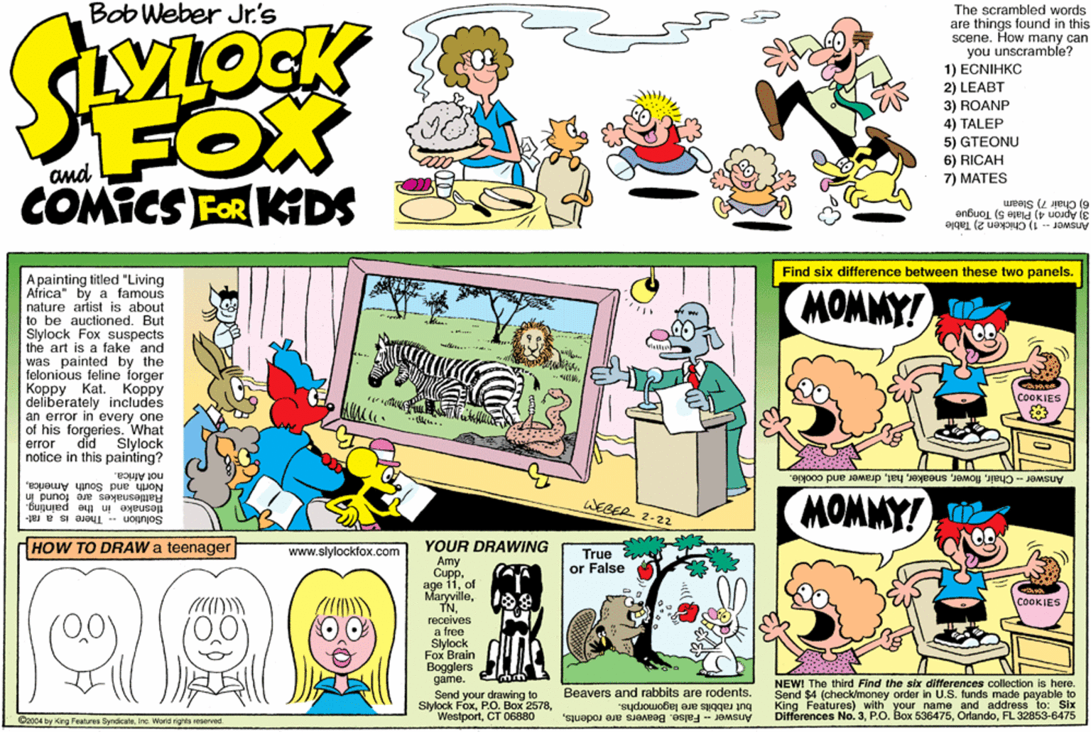 Rectangle OCR: Bob Weber Jr's The scrambled words are things found in this scene. How many can you unscramble? 1) ECNIHKC 2) LEABT FOX COMICS FER KIDS 3) ROANP 4) TALEP 5) GTEONU 6) RICAH 7) MATES Sleam 6) Chair 3) Apron 4) Plate 5) Tongue Answer - 1) Chicken 2) Table Find six difference between these two panels. Apainting titled "Living Africa" by a famous nature artist is about to be auctioned. But Slylock Fox suspects the art is a fake and was painted by the felonious feline forger ????? ?at. deliberately includes an error in every one of his forgeries. What MOMMY! lakla ????? COOKIES error did Slylock notice in this painting? North and South Americanol Africa. Answer-Chairdrawer and cookie. MOMMY! Rattlesnakes are found In tlesnake in the painting. WEBER. Solution There is a rat- 2-22 HOW TO DRAW a teenager YOUR DRAWING Amy Cuppof Maryvillereceives a free Slylock Fox Brain Bogglers game. www.slylockfox.com True or False COOKIES NEWI The third Find the six differences colection is here. Beavers and rabbits are rodents. Send $4 (check/money order In U.S. funds made payable to Send your drawing to Slylock FoxCT 06880 but rabbits are lagomorphs. Answer - False. Beavers are rodentsKing Features) with your name and address Six Differences No. 3FL 32853-6475 C2004 by King Features ByndicateInc. Worid rights reserved Bob Weber Jr's The scrambled words are things found in this scene. How many can you unscramble? 1) ECNIHKC 2) LEABT FOX COMICS FER KIDS 3) ROANP 4) TALEP 5) GTEONU 6) RICAH 7) MATES Sleam 6) Chair 3) Apron 4) Plate 5) Tongue Answer - 1) Chicken 2) Table Find six difference between these two panels. Apainting titled "Living Africa" by a famous nature artist is about to be auctioned. But Slylock Fox suspects the art is a fake and was painted by the felonious feline forger ????? ?at. deliberately includes an error in every one of his forgeries. What MOMMY! lakla ????? COOKIES error did Slylock notice in this painting? North and South Americanol Africa. Answer-Chairdrawer and cookie. MOMMY! Rattlesnakes are found In tlesnake in the painting. WEBER. Solution There is a rat- 2-22 HOW TO DRAW a teenager YOUR DRAWING Amy Cuppage 11of Maryvillereceives a free Slylock Fox Brain Bogglers game. www.slylockfox.com True or False COOKIES NEWI The third Find the six differences colection is here. Beavers and rabbits are rodents. Send $4 (check/money order In U.S. funds made payable to Send your drawing to Slylock FoxP.0. Box 2578CT 06880 but rabbits are lagomorphs. Answer - False. Beavers are rodentsKing Features) with your name and address Six Differences No. 3P.O. Box 536475FL 32853-6475 C2004 by King Features ByndicateInc. Worid rights reserved