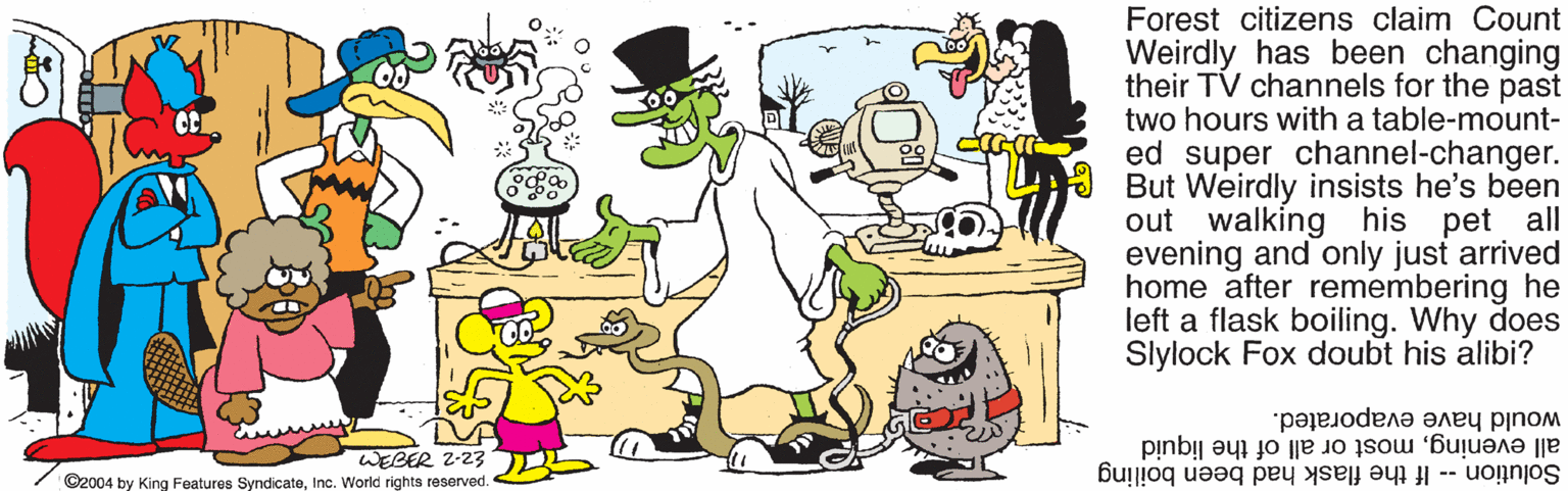 Organism OCR: Forest citizens claim Count Weirdly has been changing their TV channels for the past two hours with a table-mount- ed super channel-changer. E But Weirdly insists he's been out walking his pet all evening and only just arrived home after remembering he left a flask boiling. Why does Slylock Fox doubt his alibi? would have evaporated. all eveningmost or all of the liquid WEBER Z-23 ©2004 by King Features SyndicateInc. World rights reserved. Solution -- If the flask had been boiling Forest citizens claim Count Weirdly has been changing their TV channels for the past two hours with a table-mount- ed super channel-changer. E But Weirdly insists he's been out walking his pet all evening and only just arrived home after remembering he left a flask boiling. Why does Slylock Fox doubt his alibi? would have evaporated. all eveningmost or all of the liquid WEBER Z-23 ©2004 by King Features SyndicateInc. World rights reserved. Solution -- If the flask had been boiling