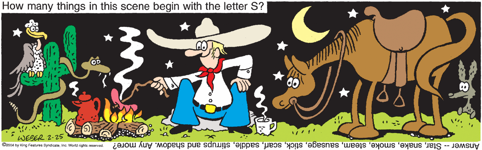 Event OCR: How many things in this scene begin with the letter S? WEBER 2-25 Answer -- Starstirrups and shadow. Any more? C2004 by King Features SyndicateInc. WWorld rights reserved. How many things in this scene begin with the letter S? WEBER 2-25 Answer -- Starstirrups and shadow. Any more? C2004 by King Features SyndicateInc. WWorld rights reserved.