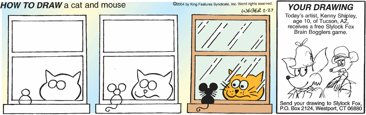 Line art OCR: HOW TO DRAW a cat and mouse ©2004 by King Features SyndicateInc. World rights reserved. YOUR DRAWING WEBER 2-27 Today's artistreceives a free Slylock Fox Brain Bogglers game. Send your drawing to Slylock FoxCT 06880 HOW TO DRAW a cat and mouse ©2004 by King Features SyndicateInc. World rights reserved. YOUR DRAWING WEBER 2-27 Today's artistKenny Shipleyage 10of Tucsonreceives a free Slylock Fox Brain Bogglers game. Send your drawing to Slylock FoxP.O. Box 2124CT 06880