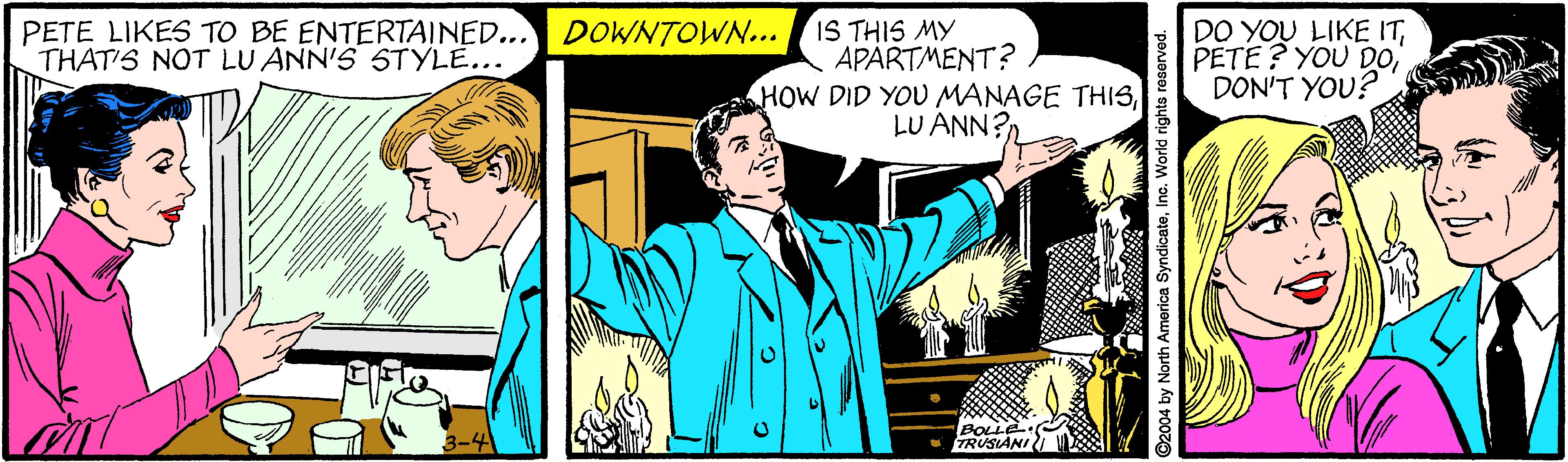 Art OCR: PETE LIKES TO BE ENTERTAINED... DOWNTOWN... IS THIS MY THAT'S NOT LU ANN'S STYLE... APARTMENT? HOW DID YOU MANAGE THISLU ANN? DO YOU LIKE ITDON'T YOU? BOLLE TRUSIANI I ©2004 by North America SyndicateInc. World rights reserved. PETE LIKES TO BE ENTERTAINED... DOWNTOWN... IS THIS MY THAT'S NOT LU ANN'S STYLE... APARTMENT? HOW DID YOU MANAGE THISLU ANN? DO YOU LIKE ITPETE? YOU DODON'T YOU? BOLLE TRUSIANI I ©2004 by North America SyndicateInc. World rights reserved.