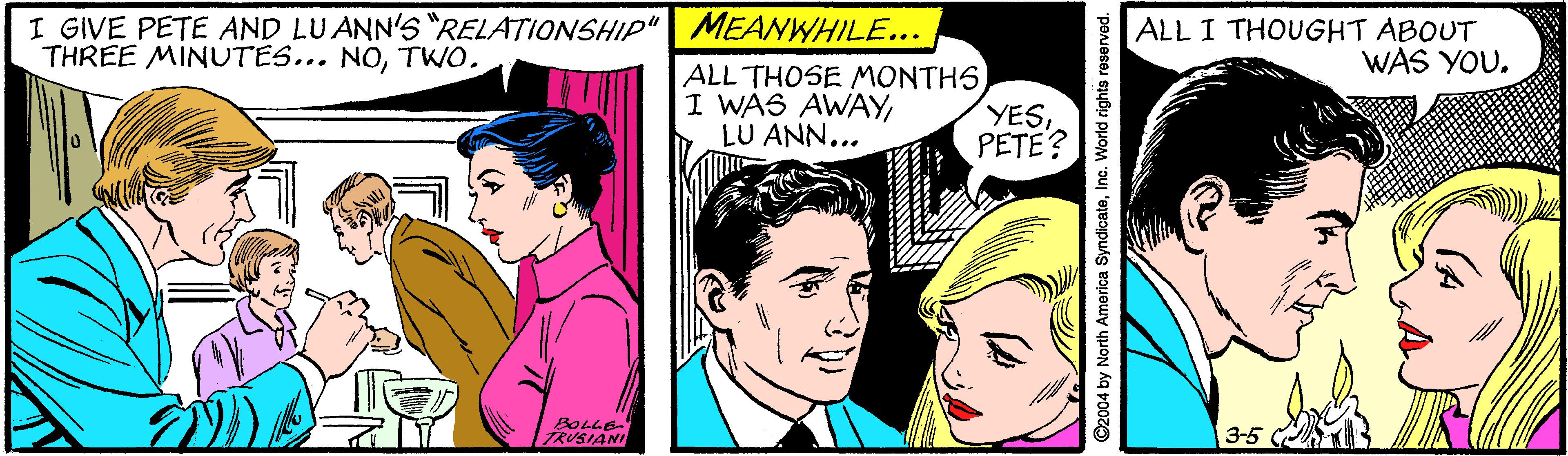 Font OCR: I GIVE PETE AND LUANN'S "RELATIONSHIP" MEANWHILE... THREE MINUTES... NOTWO. ALL I THOUGHT ABOUT WAS YOU. ALL THOSE MONTHSLU ANN... YESPETE? BOLLE ZRUSIANI 3-5 2004 by North America SyndicateInc. World rights I GIVE PETE AND LUANN'S "RELATIONSHIP" MEANWHILE... THREE MINUTES... NOTWO. ALL I THOUGHT ABOUT WAS YOU. ALL THOSE MONTHSI WAS AWAYLU ANN... YESPETE? BOLLE ZRUSIANI 3-5 2004 by North America SyndicateInc. World rights