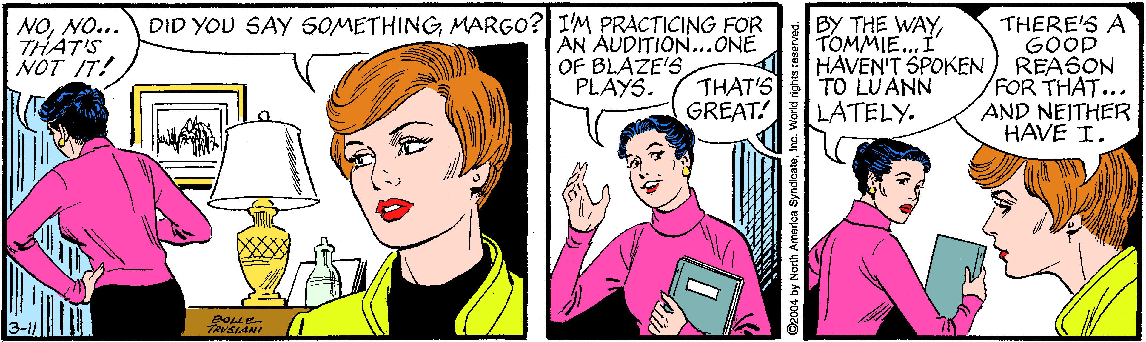 Sharing OCR: BY THE WAY TOMMIE... I HAVEN'T SPOKEN THAT'S TO LUANN LATELY. DID YOU SAY 50METHINGMARGO? I'M PRACTICING FOR NONO... THAT'S NOT IT! THERE'S A GOOD REASON FOR THAT... AND NEITHER HAVE I. AN AUDITION...ONE OF BLAZE'S PLAYS. GREAT! BOLLE TRUSLANI by North America SyndicateI BY THE WAY TOMMIE... I HAVEN'T SPOKEN THAT'S TO LUANN LATELY. DID YOU SAY 50METHINGMARGO? I'M PRACTICING FOR NONO... THAT'S NOT IT! THERE'S A GOOD REASON FOR THAT... AND NEITHER HAVE I. AN AUDITION...ONE OF BLAZE'S PLAYS. GREAT! BOLLE TRUSLANI by North America Syndicate