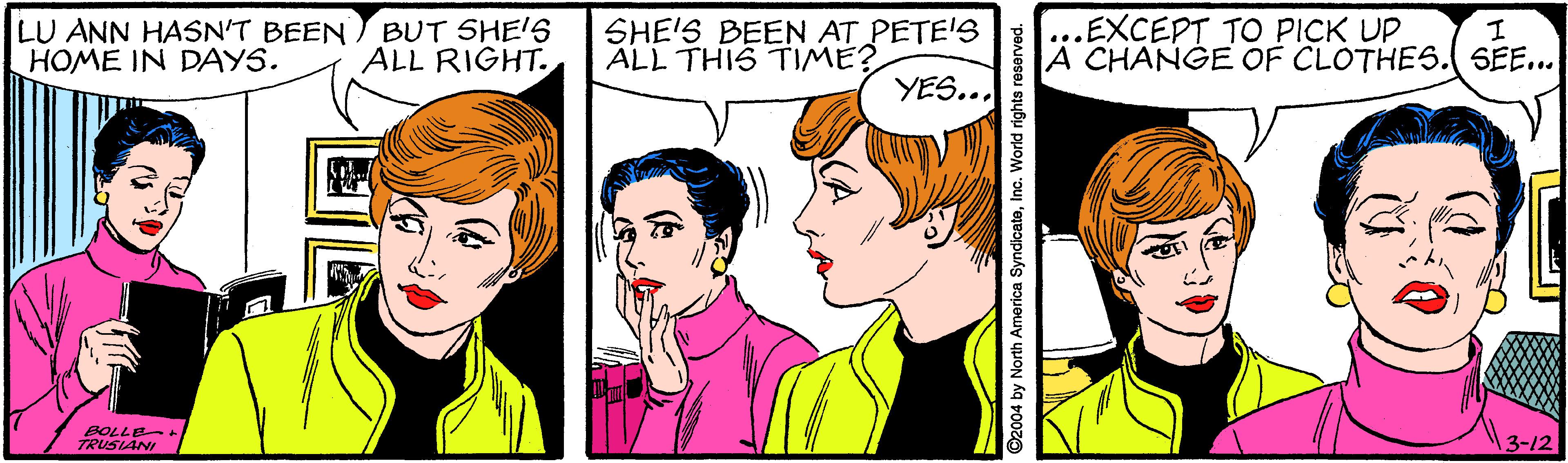Organism OCR: LU ANN HASN'T BEEN HOME IN DAYS. BUT SHE'S ALL RIGHT. SHE'S BEEN AT PETE'S ALL THIS TIME? ...EXCEPT TO PICK UP A CHANGE OF CLOTHES.( SEE... YES... BOLLE TRUSIANI 13-12 2004 by North America SyndicateInc. World rights i LU ANN HASN'T BEEN HOME IN DAYS. BUT SHE'S ALL RIGHT. SHE'S BEEN AT PETE'S ALL THIS TIME? ...EXCEPT TO PICK UP A CHANGE OF CLOTHES.( SEE... YES... BOLLE TRUSIANI 13-12 2004 by North America SyndicateInc. World rights i