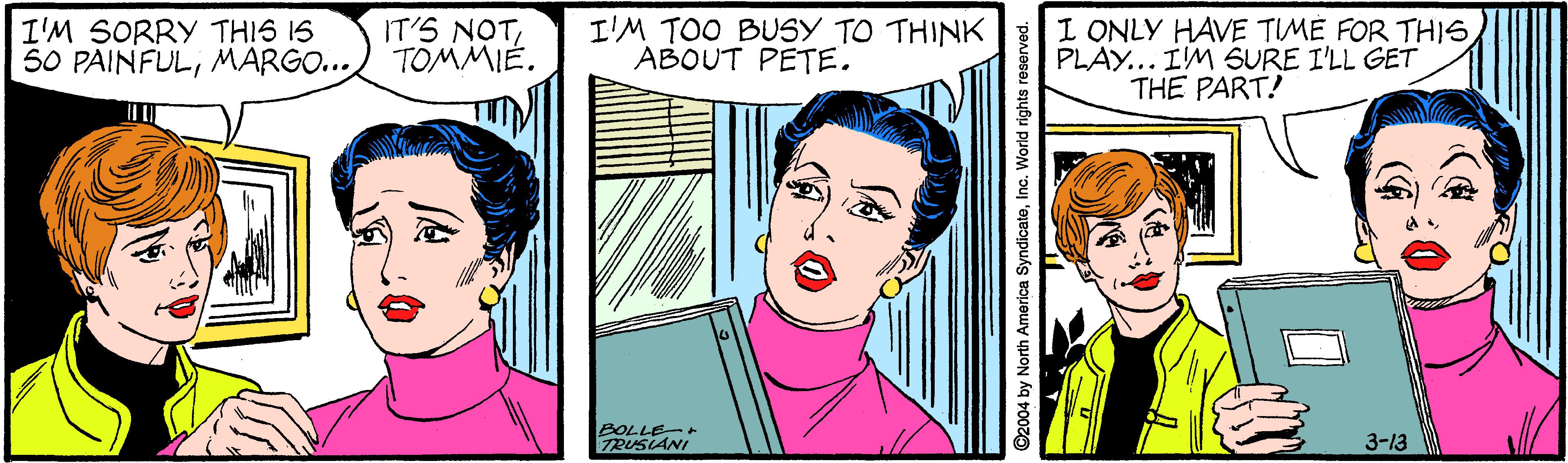 Jaw OCR: I'M SORRY THIS IS 50 PAINFULMARGO... IT'S NOT TOMMIÉ. I'M TOO BUSY TO THINK ABOUT PETE. I ONLY HAVE TIMÉ FOR TH?6 PLAY... IM SURE I'LL GET THE PART! BOLLE-+ TRUSIANI 3-13 ©2004 by North America SyndicaleInc. World rights reserved. I'M SORRY THIS IS 50 PAINFULMARGO... IT'S NOT TOMMIÉ. I'M TOO BUSY TO THINK ABOUT PETE. I ONLY HAVE TIMÉ FOR TH?6 PLAY... IM SURE I'LL GET THE PART! BOLLE-+ TRUSIANI 3-13 ©2004 by North America SyndicaleInc. World rights reserved.